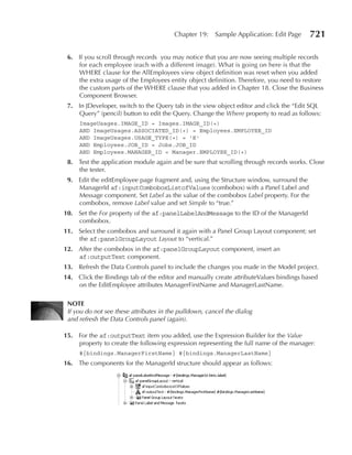 Chapter 19:     Sample Application: Edit Page   721

 6. If you scroll through records you may notice that you are now seeing multiple records
    for each employee (each with a different image). What is going on here is that the
    WHERE clause for the AllEmployees view object definition was reset when you added
    the extra usage of the Employees entity object definition. Therefore, you need to restore
    the custom parts of the WHERE clause that you added in Chapter 18. Close the Business
    Component Browser.
 7. In JDeveloper, switch to the Query tab in the view object editor and click the “Edit SQL
    Query” (pencil) button to edit the Query. Change the Where property to read as follows:
     ImageUsages.IMAGE_ID = Images.IMAGE_ID(+)
     AND ImageUsages.ASSOCIATED_ID(+) = Employees.EMPLOYEE_ID
     AND ImageUsages.USAGE_TYPE(+) = 'E'
     AND Employees.JOB_ID = Jobs.JOB_ID
     AND Employees.MANAGER_ID = Manager.EMPLOYEE_ID(+)
 8. Test the application module again and be sure that scrolling through records works. Close
    the tester.
 9. Edit the editEmployee page fragment and, using the Structure window, surround the
    ManagerId af:inputComboboxListofValues (combobox) with a Panel Label and
    Message component. Set Label as the value of the combobox Label property. For the
    combobox, remove Label value and set Simple to “true.”
10. Set the For property of the af:panelLabelAndMessage to the ID of the ManagerId
    combobox.
11. Select the combobox and surround it again with a Panel Group Layout component; set
    the af:panelGroupLayout Layout to “vertical.”
12. After the combobox in the af:panelGroupLayout component, insert an
    af:outputText component.
13. Refresh the Data Controls panel to include the changes you made in the Model project.
14. Click the Bindings tab of the editor and manually create attributeValues bindings based
    on the EditEmployee attributes ManagerFirstName and ManagerLastName.

 NOTe
 If you do not see these attributes in the pulldown, cancel the dialog
 and refresh the Data Controls panel (again).

15. For the af:outputText item you added, use the Expression Builder for the Value
    property to create the following expression representing the full name of the manager:
     #{bindings.ManagerFirstName} #{bindings.ManagerLastName}
16. The components for the ManagerId structure should appear as follows:
 