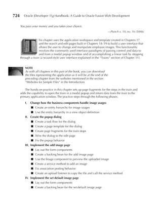 724      Oracle JDeveloper 11g Handbook: A Guide to Oracle Fusion Web Development


      You pays your money and you takes your choice.
                                                                               —Punch v. 10, no. 16 (1846)




         T
                     his chapter uses the application workspace and template created in Chapters 17
                     and the search and edit pages built in Chapters 18–19 to build a user interface that
                     allows the user to change and manipulate employee images. This functionality
                     involves the commonly used interface paradigms of passing control and data to
                     and from a modal popup window and of accomplishing a linear task by stepping
      through a train (a wizard-style user interface explained in the “Trains” section of Chapter 11).


          NOTe
          As with all chapters in this part of the book, you can download
          the files representing the application as it will be at the end of the
          preceding chapter from the websites mentioned in the section
          “Websites for Sample Files” in the Introduction.

          The hands-on practice in this chapter sets up page fragments for the steps in the train and
      adds the capability to open the train in a modal popup and return data from the train to the
      primary application window. The practice steps through the following phases:

          I.   Change how the business components handle image usages
               ■ Create an entity hierarchy for image usages
               ■ Use the entity hierarchy in a view object definition
          II. Create the popup dialog
               ■ Create a task flow for the dialog
               ■ Create a page template for the dialog
               ■ Create page fragments for the train stops
               ■ Wire the dialog to the edit page
               ■ Fix the popup behavior
          III. Implement the add image page
               ■ Lay out the form components
               ■ Create a backing bean for the add image page
               ■ Use the Image component to preview the uploaded image
               ■ Create a service method to add an image
               ■ Fix association posting behavior
               ■ Create an upload listener to copy the file and call the service method
          IV. Implement the set default image page
               ■ Lay out the form components
               ■ Create a backing bean for the set default image page
 