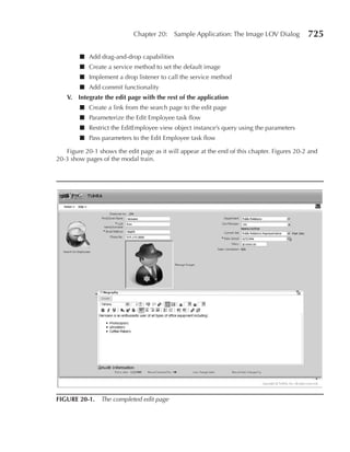 Chapter 20:    Sample Application: The Image LOV Dialog          725

        ■ Add drag-and-drop capabilities
        ■ Create a service method to set the default image
        ■ Implement a drop listener to call the service method
        ■ Add commit functionality
   V. Integrate the edit page with the rest of the application
        ■ Create a link from the search page to the edit page
        ■ Parameterize the Edit Employee task flow
        ■ Restrict the EditEmployee view object instance’s query using the parameters
        ■ Pass parameters to the Edit Employee task flow

   Figure 20-1 shows the edit page as it will appear at the end of this chapter. Figures 20-2 and
20-3 show pages of the modal train.




FIGure 20-1. The completed edit page
 