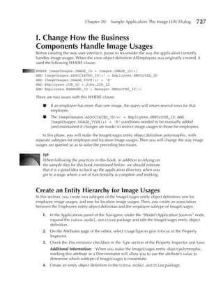 Chapter 20:    Sample Application: The Image LOV Dialog             727

I. Change How the Business
Components Handle Image usages
Before creating the new user interface, pause to reconsider the way the application currently
handles image usages. When the view object definition AllEmployees was originally created, it
used the following WHERE clause:
WHERE ImageUsages.IMAGE_ID = Images.IMAGE_ID(+)
AND ImageUsages.ASSOCIATED_ID(+) = Employees.EMPLOYEE_ID
AND ImageUsages.USAGE_TYPE(+) = 'E'
AND Employees.JOB_ID = Jobs.JOB_ID
AND Employees.MANAGER_ID = Manager.EMPLOYEE_ID(+)

There are two issues with this WHERE clause:

    ■   If an employee has more than one image, the query will return several rows for that
        employee.
    ■   The ImageUsages.ASSOCIATED_ID(+) = Employees.EMPLOYEE_ID AND
        ImageUsages.USAGE_TYPE(+) = 'E' conditions needed to be manually added
        (and maintained if changes are made) to restrict image usages to those for employees.

   In this phase, you will make the ImageUsages entity object definition polymorphic, with
separate subtypes for employee and location image usages. Then you will change the way image
usages are queried so as to solve the preceding two issues.

   TIp
   When following the practices in this book, in addition to relying on
   the sample files for this book mentioned before, we should reiterate
   that it is a good idea to back up the application directory when you
   get to a stage where a set of functionality is complete and working.



Create an entity Hierarchy for Image usages
In this section, you create two subtypes of the ImageUsages entity object definition: one for
employee image usages, and one for location image usages. Then, you create an association
between the Employees entity object definition and the employee subtype of ImageUsages.

   1. In the Applications panel of the Navigator, under the “ModelApplication Sources” node,
      expand the tuhra.model.entities package and edit the ImageUsages entity object
      definition.
   2. On the Attributes page of the editor, select UsageType to give it focus in the Property
      Inspector.
   3. Check the Discriminator checkbox in the Type section of the Property Inspector and Save.
        Additional Information: When you make the ImageUsages entity object polymorphic,
        marking this attribute as a Discriminator will allow you to use the attribute’s value to
        determine which subtype of ImageUsages to instantiate.
   4. Create an entity object definition in the tuhra.model.entities package.
 