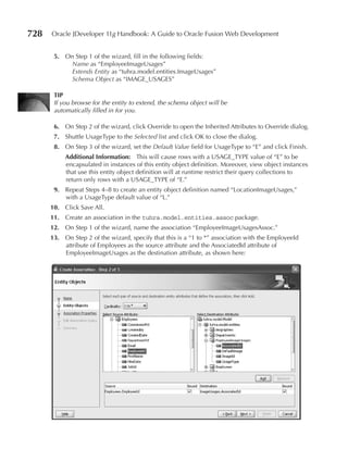 728   Oracle JDeveloper 11g Handbook: A Guide to Oracle Fusion Web Development


       5. On Step 1 of the wizard, fill in the following fields:
           Name as “EmployeeImageUsages”
           Extends Entity as “tuhra.model.entities.ImageUsages”
           Schema Object as “IMAGE_USAGES”

       TIp
       If you browse for the entity to extend, the schema object will be
       automatically filled in for you.

       6. On Step 2 of the wizard, click Override to open the Inherited Attributes to Override dialog.
       7. Shuttle UsageType to the Selected list and click OK to close the dialog.
       8. On Step 3 of the wizard, set the Default Value field for UsageType to “E” and click Finish.
           Additional Information: This will cause rows with a USAGE_TYPE value of “E” to be
           encapsulated in instances of this entity object definition. Moreover, view object instances
           that use this entity object definition will at runtime restrict their query collections to
           return only rows with a USAGE_TYPE of “E.”
       9. Repeat Steps 4–8 to create an entity object definition named “LocationImageUsages,”
          with a UsageType default value of “L.”
      10. Click Save All.
      11. Create an association in the tuhra.model.entities.assoc package.
      12. On Step 1 of the wizard, name the association “EmployeeImageUsagesAssoc.”
      13. On Step 2 of the wizard, specify that this is a “1 to *” association with the EmployeeId
          attribute of Employees as the source attribute and the AssociatedId attribute of
          EmployeeImageUsages as the destination attribute, as shown here:
 