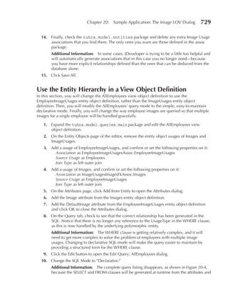 Chapter 20:    Sample Application: The Image LOV Dialog         729

  14. Finally, check the tuhra.model.entities package and delete any extra Image Usage
      associations that you find there. The only ones you want are those defined in the assoc
      package.
       Additional Information: In some cases, JDeveloper is trying to be a little too helpful and
       will automatically generate associations that in this case you no longer need—because
       you have more explicit relationships defined than the ones that can be deduced from the
       database alone.
  15. Click Save All.


use the entity Hierarchy in a View Object Definition
In this section, you will change the AllEmployees view object definition to use the
EmployeeImageUsages entity object definition, rather than the ImageUsages entity object
definition. Then, you will modify the AllEmployees’ query mode to the simple, easy-to-maintain
declarative mode. Finally, you will change the way employee images are queried so that multiple
images for a single employee will be handled gracefully.

   1. Expand the tuhra.model.queries.main package and edit the AllEmployees view
      object definition.
   2. On the Entity Objects page of the editor, remove the entity object usages of Images and
      ImageUsages.
   3. Add a usage of EmployeeImageUsages, and confirm or set the following properties on it:
        Association as EmployeeImageUsagesAssoc.EmployeeImageUsages
        Source Usage as Employees
        Join Type as left outer join
   4. Add a usage of Images, and confirm or set the following properties on it:
        Association as ImageUsagesImagesFkAssoc.Images
        Source Usage as EmployeeImageUsages
        Join Type as left outer join
   5. On the Attributes page, click Add from Entity to open the Attributes dialog.
   6. Add the Image attribute from the Images entity object definition.
   7. Add the DefaultImage attribute from the EmployeeImageUsages entity object definition
      and click OK to close the Attributes dialog.
   8. On the Query tab, check to see that the correct relationship has been generated in the
      SQL. Notice that there is no longer any reference to the UsageType in the WHERE clause,
      as this is now handled by the underlying polymorphic entity.
       Additional Information: The WHERE clause is getting relatively complex, and it will
       need to get more complex to solve the problem of employees with multiple image
       usages. Changing to declarative SQL mode will make the query easier to maintain by
       providing a structured form for the WHERE clause.
   9. Click the Edit button to open the Edit Query: AllEmployees dialog.
  10. Change the SQL Mode to “Declarative.”
       Additional Information: The complete query listing disappears, as shown in Figure 20-4,
       because the SELECT and FROM clauses will be generated at runtime from the attributes and
 