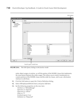 730     Oracle JDeveloper 11g Handbook: A Guide to Oracle Fusion Web Development



                                                                                              Edit button




                           Switch query mode here

      FIGure 20-4. The Edit Query dialog in declarative mode


             entity object usages at runtime, as will the portion of the WHERE clause that implements
             the associations between the entity usages. This allows you to restrict maintenance to
             custom portions of the WHERE clause and the order by clause, and to use a declarative
             interface to edit those.
        11. Click the Edit button to open the Criteria Definition dialog.
        12. Select AllEmployeesWhereCriteria and press Add Item.
        13. Set the following properties on the new item:
              Attribute as “DefaultImage”
              Operator as “Equal To”
              Operand as “Literal”
              Value as “Y”
              Uncheck Ignore Case
              Validation as “Required”
 