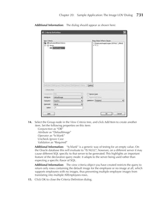 Chapter 20:    Sample Application: The Image LOV Dialog          731

     Additional Information: The dialog should appear as shown here:




14. Select the Group node in the View Criteria tree, and click Add Item to create another
    item. Set the following properties on this item:
       Conjunction as “OR”
       Attribute as “DefaultImage”
       Operator as “Is blank”
       Uncheck Ignore Case
       Validation as “Required”
     Additional Information: “Is blank” is a generic way of testing for an empty value. On
     the Oracle database this will evaluate to “IS NULL”; however, on a different server it may
     cause different SQL specific to that server to be generated. This highlights an important
     feature of the declarative query mode: it adapts to the server being used rather than
     expecting a specific flavor of SQL.
     Additional Information: The view criteria object you have created restricts the query to
     return only rows containing the default image for the employee or no image at all, which
     supports employees with no images, thus preventing multiple employee images from
     translating into multiple AllEmployees rows.
15. Click OK to close the Criteria Definition dialog.
 