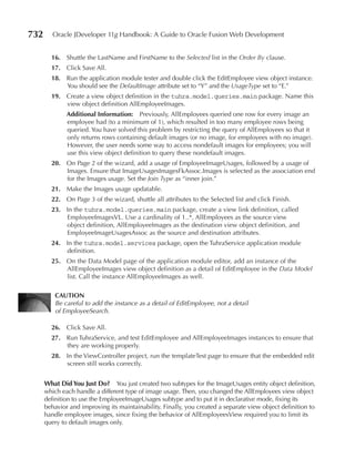 732      Oracle JDeveloper 11g Handbook: A Guide to Oracle Fusion Web Development


        16. Shuttle the LastName and FirstName to the Selected list in the Order By clause.
        17. Click Save All.
        18. Run the application module tester and double click the EditEmployee view object instance.
            You should see the DefaultImage attribute set to “Y” and the UsageType set to “E.”
        19. Create a view object definition in the tuhra.model.queries.main package. Name this
            view object definition AllEmployeeImages.
              Additional Information: Previously, AllEmployees queried one row for every image an
              employee had (to a minimum of 1), which resulted in too many employee rows being
              queried. You have solved this problem by restricting the query of AllEmployees so that it
              only returns rows containing default images (or no image, for employees with no image).
              However, the user needs some way to access nondefault images for employees; you will
              use this view object definition to query these nondefault images.
        20. On Page 2 of the wizard, add a usage of EmployeeImageUsages, followed by a usage of
            Images. Ensure that ImageUsagesImagesFkAssoc.Images is selected as the association end
            for the Images usage. Set the Join Type as “inner join.”
        21. Make the Images usage updatable.
        22. On Page 3 of the wizard, shuttle all attributes to the Selected list and click Finish.
        23. In the tuhra.model.queries.main package, create a view link definition, called
            EmployeeImagesVL. Use a cardinality of 1..*, AllEmployees as the source view
            object definition, AllEmployeeImages as the destination view object definition, and
            EmployeeImageUsagesAssoc as the source and destination attributes.
        24. In the tuhra.model.services package, open the TuhraService application module
            definition.
        25. On the Data Model page of the application module editor, add an instance of the
            AllEmployeeImages view object definition as a detail of EditEmployee in the Data Model
            list. Call the instance AllEmployeeImages as well.

          CAuTION
          Be careful to add the instance as a detail of EditEmployee, not a detail
          of EmployeeSearch.

        26. Click Save All.
        27. Run TuhraService, and test EditEmployee and AllEmployeeImages instances to ensure that
            they are working properly.
        28. In the ViewController project, run the templateTest page to ensure that the embedded edit
            screen still works correctly.


      What Did You Just Do? You just created two subtypes for the ImageUsages entity object definition,
      which each handle a different type of image usage. Then, you changed the AllEmployees view object
      definition to use the EmployeeImageUsages subtype and to put it in declarative mode, fixing its
      behavior and improving its maintainability. Finally, you created a separate view object definition to
      handle employee images, since fixing the behavior of AllEmployeesView required you to limit its
      query to default images only.
 