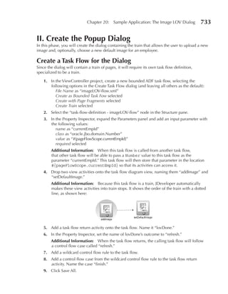 Chapter 20:    Sample Application: The Image LOV Dialog           733

II. Create the popup Dialog
In this phase, you will create the dialog containing the train that allows the user to upload a new
image and, optionally, choose a new default image for an employee.

Create a Task Flow for the Dialog
Since the dialog will contain a train of pages, it will require its own task flow definition,
specialized to be a train.

    1. In the ViewController project, create a new bounded ADF task flow, selecting the
       following options in the Create Task Flow dialog (and leaving all others as the default):
          File Name as “imageLOV-flow.xml”
          Create as Bounded Task Fow selected
          Create with Page Fragments selected
          Create Train selected
    2. Select the “task-flow-definition - imageLOV-flow” node in the Structure pane.
    3. In the Property Inspector, expand the Parameters panel and add an input parameter with
       the following values:
          name as “currentEmpId”
          class as “oracle.jbo.domain.Number”
          value as “#{pageFlowScope.currentEmpId}”
          required selected
        Additional Information: When this task flow is called from another task flow,
        that other task flow will be able to pass a Number value to this task flow as the
        parameter “currentEmpId.” This task flow will then store that parameter in the location
        #{pageFlowScope.currentEmpId} so that its activities can access it.
    4. Drop two view activities onto the task flow diagram view, naming them “addImage” and
       “setDefaultImage.”
        Additional Information: Because this task flow is a train, JDeveloper automatically
        makes these view activities into train stops. It shows the order of the train with a dotted
        line, as shown here:




    5. Add a task flow return activity onto the task flow. Name it “lovDone.”
    6. In the Property Inspector, set the name of lovDone’s outcome to “refresh.”
        Additional Information: When the task flow returns, the calling task flow will follow
        a control flow case called “refresh.”
    7. Add a wildcard control flow rule to the task flow.
    8. Add a control flow case from the wildcard control flow rule to the task flow return
       activity. Name the case “finish.”
    9. Click Save All.
 