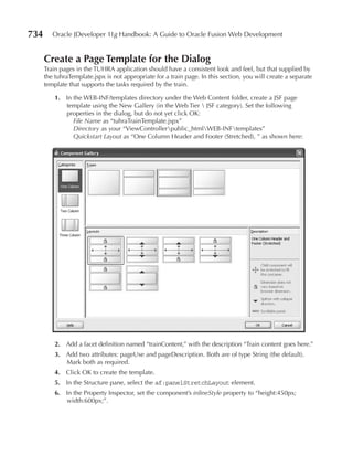 734      Oracle JDeveloper 11g Handbook: A Guide to Oracle Fusion Web Development


      Create a page Template for the Dialog
      Train pages in the TUHRA application should have a consistent look and feel, but that supplied by
      the tuhraTemplate.jspx is not appropriate for a train page. In this section, you will create a separate
      template that supports the tasks required by the train.

          1. In the WEB-INF/templates directory under the Web Content folder, create a JSF page
             template using the New Gallery (in the Web Tier  JSF category). Set the following
             properties in the dialog, but do not yet click OK:
                File Name as “tuhraTrainTemplate.jspx”
                Directory as your “ViewControllerpublic_htmlWEB-INFtemplates”
                Quickstart Layout as “One Column Header and Footer (Stretched), ” as shown here:




          2. Add a facet definition named “trainContent,” with the description “Train content goes here.”
          3. Add two attributes: pageUse and pageDescription. Both are of type String (the default).
             Mark both as required.
          4. Click OK to create the template.
          5. In the Structure pane, select the af:panelStretchLayout element.
          6. In the Property Inspector, set the component’s inlineStyle property to “height:450px;
             width:600px;”.
 
