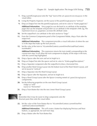 Chapter 20:     Sample Application: The Image LOV Dialog            735

 7. Drag a panelGroupLayout onto the “top” facet of the af:panelStretchLayout in the
    visual editor.
 8. Using the Property Inspector, set the Layout of the panelGroupLayout to “vertical.”
 9. Drop an Output Text into the panelGroupLayout, and set its value to “#{attrs.pageUse}.”
      Additional Information: Since pageUse was declared as an attribute of the template,
      pages that use the template will provide it as an attribute in the template’s XML tag. The
      expression #{attrs.pageUse} accesses the attribute value.
10. Set the outputText’s size attribute in the style section to “large.”
11. From the Common Components panel of the Component Palette, drop a Train after the
    output text.
      Additional Information: This component provides a visual indication of where the user
      is in the steps that make up the train process.
12. Set the value of the train to “#{controllerContext.currentViewPort.taskFlowContext.
    trainModel}.”
      Additional Information: This expression returns the train model corresponding to the
      current train stop. It will allow the train component to display all the stops in the train,
      with the current stop highlighted.
13. Drop a Spacer after the train and set its height to 6.
14. Drop an Output Text after the spacer and set its value to “#{attrs.pageDescription}.”
15. Drop a Separator component after the outputText to draw a horizontal line.
16. Drop another Panel Group Layout into the bottom facet of the Panel Stretch Layout, and
    set its layout to “vertical.”
17. Drop a Separator into this Panel Group Layout.
18. Drop a Spacer after the Separator, and set its height to 6.
19. Drop a Panel Group Layout after the Spacer (creating nested af:panelGroupLayout
    components).
20. Set the following properties on the new Panel Group Layout:
      Halign as “end”
      Layout as “horizontal.”
21. Drop a Train Button Bar into the new (inner) Panel Group Layout.

 TIp
 Remember that it may be easier to drop components onto the
 Structure pane than onto the visual editor.

22. Set the value of the Train Button Bar to “#{controllerContext.currentViewPort
    .taskFlowContext.trainModel}.”
      Additional Information: This will create a button bar displaying Previous and Next
      buttons, as appropriate, for each train stop.
23.   Drop a Button after the Train Button Bar.
 