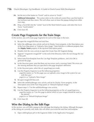 736      Oracle JDeveloper 11g Handbook: A Guide to Oracle Fusion Web Development


        24. Set the text of the button to “Finish” and its action to “finish.”
              Additional Information: This action refers to the wildcard control flow case that leads to
              the lovDone task flow return. This will allow users to leave the popup dialog from either
              train stop.
        25. Drop a Facet Ref into the “center” facet of the Panel Stretch Layout, and select the Facet
            Name “trainContent.”
        26. Click Save All.


      Create page Fragments for the Train Stops
      In this section, you will create page fragments for each of the stops in the train.

          1. Re-open the imageLOV-flow.xml task flow.
          2. Select the addImage view activity and set its Display Name property, in the Description area
             of the Train Stop panel, to “Upload a New Image.” Note that this is a different property than
             the Display Name property in the top-level Description panel.
          3. Double click the view activity to open the Create New JSF Fragment dialog.
          4. Append “fragmentsimageLOV” to the end of the Directory field. Do not change the rest
             of the path.
          5. Select tuhraTrainTemplate from the Use Page Template pulldown, and click OK to
             generate the page.
          6. In the Structure pane, note that there are two errors (and a warning) listed. The errors are
             the missing attributes that you specified in the page template’s definition.
          7. In the Structure pane, select the af:pageTemplate node.
          8. Use the Property Inspector to set the following properties:
               pageDescription as “In this page you can upload a new image to the system for use
                  with this user.”
               pageUse as “Upload a New Image”
          9. Re-open imageLOV-flow.xml.
        10. Select the setDefaultImage view activity and set its Display Name property, in the
            Description area of the Train Stop panel, to “Default Employee Image.”
        11. Repeat steps 3–7 for the setDefaultImage view activity.
        12. Use the Property Inspector to set the following properties on the af:pageTemplate:
              pageDescription as “Use this page to define which of your images should be used as
                 the default.”
              pageUse as “Default Employee Image”
        13. Click Save All.


      Wire the Dialog to the edit page
      In this section, you will add a popup to the edit page that displays the dialog. Although the pages
      of the dialog are currently only stubs, this will allow you to test the task flow and template.

          1. Open editEmployee.jsff (in the fragments folder in the Application Navigator).
 