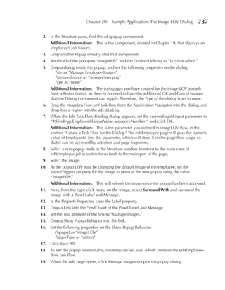 Chapter 20:    Sample Application: The Image LOV Dialog        737

 2. In the Structure pane, find the af:popup component.
     Additional Information: This is the component, created in Chapter 19, that displays an
     employee’s job history.
 3. Drop another Popup directly after that component.
 4. Set the Id of the popup to “imageLOV” and the ContentDelivery to “lazyUncached.”
 5. Drop a dialog inside the popup, and set the following properties on the dialog:
      Title as “Manage Employee Images”
      TitleIconSource as “/images/user.png”
      Type as “none”
     Additional Information: The train pages you have created for the image LOV already
     have a Finish button, so there is no need to have the additional OK and Cancel buttons
     that the Dialog component can supply. Therefore, the Type of the dialog is set to none.
 6. Drag the imageLovFlow.xml task flow from the Application Navigator into the dialog, and
    drop it as a region into the af:dialog.
 7. When the Edit Task Flow Binding dialog appears, set the currentEmpId input parameter to
    “#{bindings.EmployeeId.inputValue.sequenceNumber}” and click OK.
     Additional Information: This is the parameter you defined in imageLOV-flow, in the
     section “Create a Task Flow for the Dialog.” The editEmployee page will pass the numeric
     value of EmployeeId into this parameter, which will store it on the page flow scope so
     that it can be accessed by activities and page fragments.
 8. Select a non-popup node in the Structure window to return to the main view of
    editEmployee.jsff to switch focus back to the main part of the page.
 9. Select the image.
10. As the popup LOV may be changing the default image of the employee, set the
    partialTriggers property for the image to point at the new popup using the value
    “imageLOV.”
     Additional Information: This will refresh the image once the popup has been accessed.
11. Next, from the right-click menu on the image, select Surround With and surround the
    image with a Panel Label and Message.
12. In the Property Inspector, clear the Label property.
13. Drop a Link into the “end” facet of the Panel Label and Message.
14. Set the Text attribute of the link to “Manage Images.”
15. Drop a Show Popup Behavior into the link.
16. Set the following properties on the Show Popup Behavior:
      PopupId as “imageLOV”
      TriggerType as “action”
17. Click Save All.
18. To test the popup functionality, run templateTest.jspx, which contains the editEmployee-
    flow task flow.
19. When the edit page opens, click Manage Images to open the popup dialog.
 