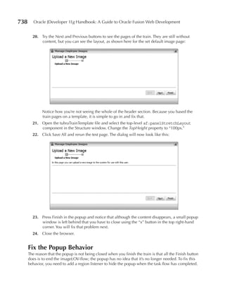 738      Oracle JDeveloper 11g Handbook: A Guide to Oracle Fusion Web Development


        20. Try the Next and Previous buttons to see the pages of the train. They are still without
            content, but you can see the layout, as shown here for the set default image page:




              Notice how you’re not seeing the whole of the header section. Because you based the
              train pages on a template, it is simple to go in and fix that.
        21. Open the tuhraTrainTemplate file and select the top-level af:panelStretchLayout
            component in the Structure window. Change the TopHeight property to “100px.”
        22. Click Save All and rerun the test page. The dialog will now look like this:




        23. Press Finish in the popup and notice that although the content disappears, a small popup
            window is left behind that you have to close using the “x” button in the top right-hand
            corner. You will fix that problem next.
        24. Close the browser.


      Fix the popup Behavior
      The reason that the popup is not being closed when you finish the train is that all the Finish button
      does is to end the imageLOV-flow; the popup has no idea that it’s no longer needed. To fix this
      behavior, you need to add a region listener to hide the popup when the task flow has completed.
 
