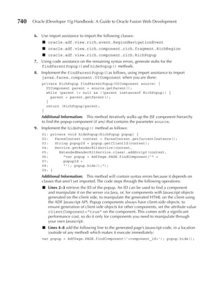 740   Oracle JDeveloper 11g Handbook: A Guide to Oracle Fusion Web Development


      6. Use import assistance to import the following classes:
          ■ oracle.adf.view.rich.event.RegionNavigationEvent
          ■ oracle.adf.view.rich.component.rich.fragment.RichRegion
          ■ oracle.adf.view.rich.component.rich.RichPopup
      7. Using code assistance on the remaining syntax errors, generate stubs for the
         findParentPopup()and hidePopup() methods.
      8. Implement the findParentPopup()as follows, using import assistance to import
         javax.faces.component.UIComponent when you are done:
          private RichPopup findParentPopup(UIComponent source) {
            UIComponent parent = source.getParent();
            while (parent != null && !(parent instanceof RichPopup)) {
              parent = parent.getParent();
            }
            return (RichPopup)parent;
          }
          Additional Information: This method iteratively walks up the JSF component hierarchy
          to find the popup component (if any) that contains the parameter source.
      9. Implement the hidePopup() method as follows:
          01: private void hidePopup(RichPopup popup) {
          02:   FacesContext context = FacesContext.getCurrentInstance();
          03:   String popupId = popup.getClientId(context);
          04:   Service.getRenderKitService(context,
          05:     ExtendedRenderKitService.class).addScript(context,
          06:       "var popup = AdfPage.PAGE.findComponent('" +
          07:       popupId +
          08:       "'); popup.hide();");
          09: }
          Additional Information: This method will contain syntax errors because it depends on
          classes that aren’t yet imported. The code steps through the following operations:
          ■ Lines 2–3 retrieve the ID of the popup. An ID can be used to find a component
            and manipulate it on the server via Java, or, for components with Javascript objects
            generated on the client side, to manipulate the generated HTML on the client using
            the ADF Javascript API. Popup components always have client-side objects; to
            ensure generation of client side objects for other components, set the attribute value
            clientComponent="true" on the component. This comes with a significant
            performance cost, so do it only for components you need to manipulate through
            your own Javascript.
          ■ Lines 4–8 add the following line to the generated page’s Javascript code, in a location
            (outside of any method) which makes it execute immediately:
          var popup = AdfPage.PAGE.findComponent('<component_id>'); popup.hide();
 