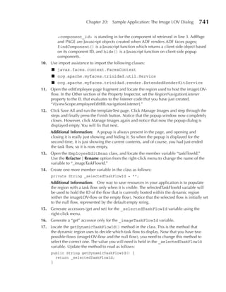 Chapter 20:     Sample Application: The Image LOV Dialog          741

         <component_id> is standing in for the component id retrieved in line 3. AdfPage
         and PAGE are Javascript objects created when ADF renders ADF faces pages;
         findComponent() is a Javascript function which returns a client-side object based
         on its component ID, and hide() is a Javascript function on client-side popup
         components.
10. Use import assistance to import the following classes:
     ■ javax.faces.context.FacesContext
     ■ org.apache.myfaces.trinidad.util.Service
     ■ org.apache.myfaces.trinidad.render.ExtendedRenderKitService
11. Open the editEmployee page fragment and locate the region used to host the imageLOV-
    flow. In the Other section of the Property Inspector, set the RegionNavigationListener
    property to the EL that evaluates to the listener code that you have just created,
    “#{viewScope.employeeEditBB.navigationListener}.”
12. Click Save All and run the templateTest page. Click Manage Images and step through the
    steps and finally press the Finish button. Notice that the popup window now completely
    closes. However, click Manage Images again and notice that now the popup dialog is
    displayed empty. You will fix that next.
     Additional Information: A popup is always present in the page, and opening and
     closing it is really just showing and hiding it. So when the popup is displayed for the
     second time, it is just showing the current contents, and of course, you had just ended
     the task flow, so it is now empty.
13. Open the EmployeeEditBean class, and locate the member variable “taskFlowId.”
    Use the refactor | rename option from the right-click menu to change the name of the
    variable to “_imageTaskFlowId.”
14. Create one more member variable in the class as follows:
     private String _selectedTaskFlowId = "";
     Additional Information: One way to save resources in your application is to populate
     the region with a task flow only when it is visible. The selectedTaskFlowId variable will
     be used to hold the ID of the flow that is currently hosted within the dynamic region
     (either the imageLOV-flow or the empty flow). Notice that the selected flow is initially set
     to the null flow, represented by the default empty string.
15. Generate accessors (get and set) for the _selectedTaskFlowId variable using the
    right-click menu.
16. Generate a “get” accessor only for the _imageTaskFlowId variable.
17. Locate the getDynamicTaskFlowId() method in the class. This is the method that
    the dynamic region uses to decide which task flow to display. Now that you have two
    possible flows (imageLOV-flow and the null flow), you need to change this method to
    select the correct one. The value you will need is held in the _selectedTaskFlowId
    variable. Update the method to read as follows:
     public String getDynamicTaskFlowId() {
       return _selectedTaskFlowId;
     }
 