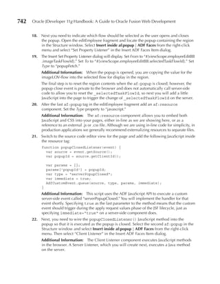 742   Oracle JDeveloper 11g Handbook: A Guide to Oracle Fusion Web Development


      18. Next you need to indicate which flow should be selected as the user opens and closes
          the popup. Open the editEmployee fragment and locate the popup containing the region
          in the Structure window. Select Insert inside af:popup | ADF Faces from the right-click
          menu and select “Set Property Listener” in the Insert ADF Faces Item dialog.
      19. The Insert Set Property Listener dialog will display. Set From to “#{viewScope.employeeEditBB
          .imageTaskFlowId}.” Set To to “#{viewScope.employeeEditBB.selectedTaskFlowId}.” Set
          Type to “popupFetch.”
           Additional Information: When the popup is opened, you are copying the value for the
           imageLOV-flow into the selected flow for display in the region.
           The final step is to reset the region contents when the af:popup is closed; however, the
           popup close event is private to the browser and does not automatically call server-side
           code to allow you to reset the _selectedTaskFlowId, so next you will add a little
           JavaScript into the page to trigger the change of _selectedTaskFlowId on the server.
      20. After the last af:popup tag in the editEmployee fragment add an af:resource
          component. Set the Type property to “javascript.”
           Additional Information: The af:resource component allows you to embed both
           JavaScript and CSS into your pages, either in-line as we are showing here, or as a
           reference to an external .js or .css file. Although we are using in-line code for simplicity, in
           production applications we generally recommend externalizing resources to separate files.
      21. Switch to the source code editor view for the page and add the following JavaScript inside
          the resource tag:
           function popupClosedListener(event) {
             var source = event.getSource();
             var popupId = source.getClientId();

               var params = {};
               params['popupId'] = popupId;
               var type = "serverPopupClosed";
               var immediate = true;
               AdfCustomEvent.queue(source, type, params, immediate);
           }
           Additional Information: This script uses the ADF JavaScript API to execute a custom
           server-side event called “serverPopupClosed.” You will implement the handler for that
           event shortly. Specifying true as the last parameter to the method means that the custom
           event should trigger during the apply request values phase of the JSF lifecycle, just as
           specifying immediate="true" on a server-side component does.
      22. Next, you need to wire the popupClosedListener() JavaScript method into the
          popup so that it is executed as the popup is closed. Select the second af:popup in the
          Structure window and select Insert inside af:popup | ADF Faces from the right-click
          menu. Then select “Client Listener” in the Insert ADF Faces Item dialog.
           Additional Information: The Client Listener component executes JavaScript methods
           in the browser. A Server Listener, which you will create next, executes a Java method
           on the server.
 