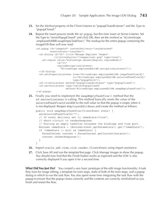 Chapter 20:    Sample Application: The Image LOV Dialog            743

  23. Set the Method property of the Client Listener to “popupClosedListener” and the Type to
      “popupClosed.”
  24. Repeat the insert process inside the af:popup, but this time insert an Server Listener. Set
      the Type to “serverPopupClosed” and click OK; then set the method as “#{viewScope
      .employeeEditBB.swapEmptyTaskFlow}.” The markup for the entire popup containing the
      imageLOV-flow will now read:
        <af:popup id="imageLOV" contentDelivery="lazyUncached"
                  eventContext="launcher">
          <af:dialog id="d1" title="Manage Employee Images"
                     titleIconSource="/images/user.png" type="none">
            <af:region value="#{bindings.dynamicRegion1.regionModel}"
                       id="r1"
                       regionNavigationListener=
                         "#{viewScope.employeeEditBB.navigationListener}"/>
          </af:dialog>
          <af:setPropertyListener from="#{viewScope.employeeEditBB.imageTaskFlowId}"
                                  to="#{viewScope.employeeEditBB.selectedTaskFlowId}"
                                  type="popupFetch"/>
          <af:clientListener method="popupClosedListener" type="popupClosed"/>
          <af:serverListener type="serverPopupClosed"
                             method="#{viewScope.employeeEditBB.swapEmptyTaskFlow}"/>
        </af:popup>
  25. Finally you need to implement the swapEmptyTaskFlow() method that the
      af:serverListener is calling. This method basically resets the value of the
      selectedTaskFlowId variable to the null value so that the popup is empty when it
      is not displayed. Reopen EmployeeEditBean and create the method as follows:
        public void swapEmptyTaskFlow(ClientEvent event) {
          setSelectedTaskFlowId("");
          // If event delivery set to immediate="true",
          // short-circuit to renderResponse.
          // Forcing an empty taskflow releases the bindings and view port.
          Boolean immediate = (Boolean)event.getParameters().get("immediate");
          if (immediate != null && immediate) {
            FacesContext context = FacesContext.getCurrentInstance();
            context.renderResponse();
          }
        }
  26. Import oracle.adf.view.rich.render.ClientEvent using import assistance.
  27. Click Save All and run the templateTest page. Click Manage Images to show the popup.
      You should now find that the Finish button works as expected and the LOV is also
      correctly displayed if you open it for a second time.


What Did You Just Do? You created a very basic prototype of the edit image functionality: A task
flow train for image editing, a template for train stops, stubs of both of the train stops, and a popup
dialog in which to run the task flow. You also spent some time integrating the task flow with the
popup to ensure that the popup closes correctly and the contents are correctly reinitialized as you
finish and restart the flow.
 