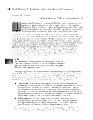 34    Oracle JDeveloper 11g Handbook: A Guide to Oracle Fusion Web Development


     Beware the ides of March.
                                            —William Shakespeare (1564–1616), Julius Caesar (I, ii, 18)




          J
                   ava integrated development environments (IDEs) have come a long way since the
                   early days of Java programming when the development tool of choice was vi or
                   Notepad. As the Java language has evolved and introduced new technologies, tools
                   vendors such as Oracle have kept up by creating IDEs that make the tasks required
                   in designing, creating, testing, and deploying Java-related applications easier.

         Since its initial 1.0 release as AppBuilder for Java, JDeveloper has followed the industry
     trends and has included features that match or exceed the more mainstream Java IDEs. Although
     JDeveloper has won the favor of many reviewers in the Java industry, it has been most popular
     with development shops centered around Oracle products. One example of such a shop, albeit
     an extremely large one consisting of several thousand developers, is Oracle Corporation. Oracle
     uses JDeveloper to create the Fusion Applications suite (the follow-on version for Oracle
     applications or E-Business Suite mentioned in Chapter 1). Therefore, the Oracle applications
     developers are solid proof that JDeveloper can support large teams and a large application
     development effort. Moreover, that Fusion Applications relies on JDeveloper means that we are
     assured that Oracle will continue to support and enhance JDeveloper, as it did with Oracle
     Forms, which was used to create its E-Business Suite.

        NOTe
        The JDeveloper IDE is written in Java. The choice of Java means that
        JDeveloper may be run in the Java Virtual Machines (JVMs) of different
        operating systems with few, if any, changes. This makes JDeveloper
        portable between operating systems.

          Creating an application in the Java environment requires creating and organizing hundreds
     of files. Whether you are an experienced or a novice Java programmer, the number of files and
     detailed file requirements of each technology can be daunting. As with any good IDE such as
     Oracle Forms or Visual Studio .NET, JDeveloper assists your development efforts by taking care
     of the following two development functions that can be time consuming and tedious:

         ■   Code creation When you use JDeveloper to create files, the IDE uses its internal
             templates to preload the files with the code that all files of that type require. For example,
             when you create a JavaServer Faces (JSF) file, JDeveloper adds all standard code that
             sets up aliases for the tag libraries that this type of file needs. It also adds standard tags
             required for all JSF files. This feature can speed up development significantly and make
             developers much more productive. JDeveloper also automatically creates supporting files
             for the files you create, like the faces-config.xml file needed for JSF work.
         ■   Code organization The large number of files needed for a Java project must work
             together and be located in standard directories or packages. JDeveloper automates
             the tedious tasks of keeping the files for an application in the proper locations and
             assembling them into deployment packages for the production server.

        JDeveloper contains an enormous number of features for editing files as well as for code
     generation and code organization. Although the methods for accomplishing normal development
 