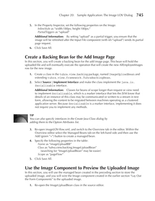 Chapter 20:    Sample Application: The Image LOV Dialog          745

   5. In the Property Inspector, set the following properties on the Image:
         InlineStyle as “width:180px; height:180px;”
         PartialTriggers as “upload”
        Additional Information: By setting “upload” as a partial trigger, you ensure that the
        image will be refreshed after the Input File component (with id=“upload”) sends its partial
        page request.
   6. Click Save All.


Create a Backing Bean for the Add Image page
In this section, you will create a backing bean for the add image page. This bean will hold the
uploaded file and will eventually execute the operation that will create the new AllEmployeeImages
row for the new image.

   1. Create a class in the tuhra.view.backing package, named ImageUploadBean and
      extending tuhra.view.framework.TuhraBackingBean.
   2. Select Source | Implement Interface and make the class implement the java.io.
      Serializable interface.
        Additional Information: Classes for beans of scope longer than request or view need
        to implement Serializable, which is a marker interface that lets the JVM know that
        details of an instance of this class may be communicated or written to a stream in text
        form, allowing the content to be migrated between machines operating as a clustered
        application server. Because Serializable is a marker interface, implementing it does
        not require you to implement any methods.

   TIp
   You can also specify interfaces in the Create Java Class dialog by
   adding them to the Option Attributes list.

   3. Re-open imageLOV-flow.xml, and switch to the Overview tab in the editor. Within the
      Overview editor select the Managed Beans tab on the left-hand side and then use the
      Add (green “+”) button to create a managed bean.
   4. Specify the following properties in the table:
        Name as “imageUploadBB”
        Class as “tuhra.view.backing.ImageUploadBean”
          (searching for “ImageUploadBean” may be easier)
        Scope as “pageFlow”
   5. Click Save All.


use the Image Component to preview the uploaded Image
In this section, you will use the managed bean created in the preceding section to store the
uploaded image, and you will wire the Image component created in the earlier section “Lay Out
the Form Components” to the uploaded image.

   1. Re-open the ImageUploadBean class in the source editor.
 