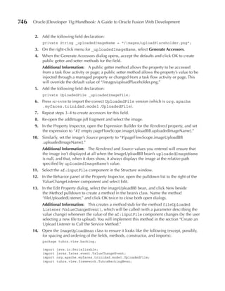 746   Oracle JDeveloper 11g Handbook: A Guide to Oracle Fusion Web Development


       2. Add the following field declaration:
           private String _uploadedImageName = "/images/uploadPlaceholder.png";
       3. On the right-click menu for _uploadedImageName, select Generate Accessors.
       4. When the Generate Accessors dialog opens, accept the defaults and click OK to create
          public getter and setter methods for the field.
           Additional Information: A public getter method allows the property to be accessed
           from a task flow activity or page; a public setter method allows the property’s value to be
           injected through a managed property or changed from a task flow activity or page. This
           will override the default value of “/images/uploadPlaceholder.png.”
       5. Add the following field declaration:
           private UploadedFile _uploadedImageFile;
       6. Press alt-enter to import the correct UploadedFile version (which is org.apache
          .myfaces.trinidad.model.UploadedFile).
       7. Repeat steps 3–4 to create accessors for this field.
       8. Re-open the addImage.jsff fragment and select the image.
       9. In the Property Inspector, open the Expression Builder for the Rendered property, and set
          the expression to “#{! empty pageFlowScope.imageUploadBB.uploadedImageName}.”
      10. Similarly, set the image’s Source property to “#{pageFlowScope.imageUploadBB
          .uploadedImageName}.”
           Additional Information: The Rendered and Source values you entered will ensure that
           the image isn’t displayed at all when the ImageUploadBB bean’s uploadedImageName
           is null, and that, when it does show, it always displays the image at the relative path
           specified by uploadedImageName’s value.
      11. Select the af:inputFile component in the Structure window.
      12. In the Behavior panel of the Property Inspector, open the pulldown list to the right of the
          ValueChangeListener component and select Edit.
      13. In the Edit Property dialog, select the imageUploadBB bean, and click New beside
          the Method pulldown to create a method in the bean’s class. Name the method
          “fileUploadedListener,” and click OK twice to close both open dialogs.
           Additional Information: This creates a method stub for the method fileUploaded
           Listener(ValueChangeEvent), which will be called (with a parameter describing the
           value change) whenever the value of the af:inputFile component changes (by the user
           selecting a new file to upload). You will implement this method in the section “Create an
           Upload Listener to Call the Service Method.”
      14. Open the ImageUploadBean class to ensure it looks like the following (except, possibly,
          for spacing and ordering of the fields, methods, constructor, and imports):
           package tuhra.view.backing;

           import   java.io.Serializable;
           import   javax.faces.event.ValueChangeEvent;
           import   org.apache.myfaces.trinidad.model.UploadedFile;
           import   tuhra.view.framework.TuhraBackingBean;
 