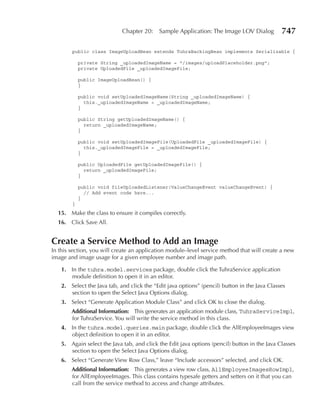 Chapter 20:    Sample Application: The Image LOV Dialog           747

        public class ImageUploadBean extends TuhraBackingBean implements Serializable {

            private String _uploadedImageName = "/images/uploadPlaceholder.png";
            private UploadedFile _uploadedImageFile;

            public ImageUploadBean() {
            }

            public void setUploadedImageName(String _uploadedImageName) {
              this._uploadedImageName = _uploadedImageName;
            }

            public String getUploadedImageName() {
              return _uploadedImageName;
            }

            public void setUploadedImageFile(UploadedFile _uploadedImageFile) {
              this._uploadedImageFile = _uploadedImageFile;
            }

            public UploadedFile getUploadedImageFile() {
              return _uploadedImageFile;
            }

            public void fileUploadedListener(ValueChangeEvent valueChangeEvent) {
              // Add event code here...
            }
        }
  15. Make the class to ensure it compiles correctly.
  16. Click Save All.


Create a Service Method to Add an Image
In this section, you will create an application module–level service method that will create a new
image and image usage for a given employee number and image path.

   1. In the tuhra.model.services package, double click the TuhraService application
      module definition to open it in an editor.
   2. Select the Java tab, and click the “Edit java options” (pencil) button in the Java Classes
      section to open the Select Java Options dialog.
   3. Select “Generate Application Module Class” and click OK to close the dialog.
        Additional Information: This generates an application module class, TuhraServiceImpl,
        for TuhraService. You will write the service method in this class.
   4. In the tuhra.model.queries.main package, double click the AllEmployeeImages view
      object definition to open it in an editor.
   5. Again select the Java tab, and click the Edit java options (pencil) button in the Java Classes
      section to open the Select Java Options dialog.
   6. Select “Generate View Row Class,” leave “Include accessors” selected, and click OK.
        Additional Information: This generates a view row class, AllEmployeeImagesRowImpl,
        for AllEmployeeImages. This class contains typesafe getters and setters on it that you can
        call from the service method to access and change attributes.
 