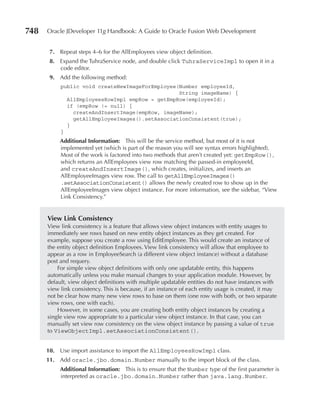 748   Oracle JDeveloper 11g Handbook: A Guide to Oracle Fusion Web Development


       7. Repeat steps 4–6 for the AllEmployees view object definition.
       8. Expand the TuhraService node, and double click TuhraServiceImpl to open it in a
          code editor.
       9. Add the following method:
           public void createNewImageForEmployee(Number employeeId,
                                                 String imageName) {
             AllEmployeesRowImpl empRow = getEmpRow(employeeId);
             if (empRow != null) {
               createAndInsertImage(empRow, imageName);
               getAllEmployeeImages().setAssociationConsistent(true);
             }
           }
           Additional Information: This will be the service method, but most of it is not
           implemented yet (which is part of the reason you will see syntax errors highlighted).
           Most of the work is factored into two methods that aren’t created yet: getEmpRow(),
           which returns an AllEmployees view row matching the passed-in employeeId,
           and createAndInsertImage(), which creates, initializes, and inserts an
           AllEmployeeImages view row. The call to getAllEmployeeImages()
           .setAssociationConsistent() allows the newly created row to show up in the
           AllEmployeeImages view object instance. For more information, see the sidebar, “View
           Link Consistency.”


      View Link Consistency
      View link consistency is a feature that allows view object instances with entity usages to
      immediately see rows based on new entity object instances as they get created. For
      example, suppose you create a row using EditEmployee. This would create an instance of
      the entity object definition Employees. View link consistency will allow that employee to
      appear as a row in EmployeeSearch (a different view object instance) without a database
      post and requery.
          For simple view object definitions with only one updatable entity, this happens
      automatically unless you make manual changes to your application module. However, by
      default, view object definitions with multiple updatable entities do not have instances with
      view link consistency. This is because, if an instance of each entity usage is created, it may
      not be clear how many new view rows to base on them (one row with both, or two separate
      view rows, one with each).
          However, in some cases, you are creating both entity object instances by creating a
      single view row appropriate to a particular view object instance. In that case, you can
      manually set view row consistency on the view object instance by passing a value of true
      to ViewObjectImpl.setAssociationConsistent().


      10. Use import assistance to import the AllEmployeesRowImpl class.
      11. Add oracle.jbo.domain.Number manually to the import block of the class.
           Additional Information: This is to ensure that the Number type of the first parameter is
           interpreted as oracle.jbo.domain.Number rather than java.lang.Number.
 