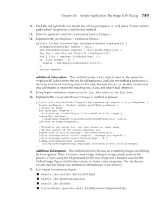 Chapter 20:    Sample Application: The Image LOV Dialog          749

12. Click the red light bulb icon beside the call to getEmpRow(), and select “Create method
    getEmpRow” to generate a stub for that method.
13. Similarly, generate a stub for createAndInsertImage().
14. Implement the getEmpRow() method as follows:
     private AllEmployeesRowImpl getEmpRow(Number employeeId) {
       AllEmployeesRowImpl empRow = null;
       TuhraViewObjectImpl empRows = this.getEditEmployee();
       Key key = new Key(new Object[] {employeeId});
       Row[] hits = empRows.findByKey(key, 1);
       if (hits.length > 0) {
         empRow = (AllEmployeesRowImpl)hits[0];
       }
       return empRow;
     }
     Additional Information: This method creates a Key object based on the passed in
     employee ID (which forms the key for AllEmployees), and calls the method findByKey()
     to return an array of matching rows (in this case, because the key is complete, at most one
     row will match). It returns the matching row, if any, and returns null otherwise.
15. Using import assistance, import oracle.jbo.Key and oracle.jbo.Row.
16. Implement the createAndInsertImage() method as follows:
     private void createAndInsertImage(AllEmployeesRowImpl empRow, String imageName) {
       RowSet empImages = (RowSet) empRow.getAllEmployeeImages();
       //Create an Image
       EntityDefImpl imageDef =
         EntityDefImpl.findDefObject("tuhra.model.entities.Images");
       ImagesImpl newImage =
         (ImagesImpl)imageDef.createInstance2(getDBTransaction(),null);
       newImage.setImage(imageName);

         //Initalize the values for, and then Create an Image Usage
         //in the context of the current Employee row
         NameValuePairs initializeUsage = new NameValuePairs();
         initializeUsage.setAttribute("ImageId", newImage.getImageId());
         initializeUsage.setAttribute("DefaultImage", "N");
         AllEmployeeImagesRowImpl newUsage =
           (AllEmployeeImagesRowImpl)empImages.createAndInitRow(initializeUsage);
     }

     Additional Information: This method retrieves the row set containing images that belong
     to the employee. Then, it creates a new image, setting its image (name) value in the
     process. Finally using the ID generated for the new image and a suitable value for the
     DefaultImage flag as initialization values, it creates a new usage row. The row iterator
     ensures that the foreign key attribute to AllEmployees is set correctly.
17. Use Import Assistance to import
     ■ oracle.jbo.server.EntityDefImpl
     ■ oracle.jbo.NameValuePairs
     ■ oracle.jbo.RowSet
     ■ tuhra.model.queries.main.AllEmployeeImagesRowImpl
 