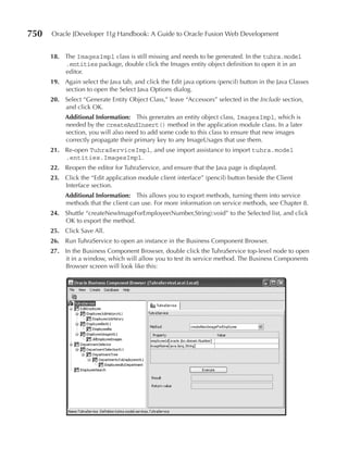750   Oracle JDeveloper 11g Handbook: A Guide to Oracle Fusion Web Development


      18. The ImagesImpl class is still missing and needs to be generated. In the tuhra.model
          .entities package, double click the Images entity object definition to open it in an
          editor.
      19. Again select the Java tab, and click the Edit java options (pencil) button in the Java Classes
          section to open the Select Java Options dialog.
      20. Select “Generate Entity Object Class,” leave “Accessors” selected in the Include section,
          and click OK.
           Additional Information: This generates an entity object class, ImagesImpl, which is
           needed by the createAndInsert() method in the application module class. In a later
           section, you will also need to add some code to this class to ensure that new images
           correctly propagate their primary key to any ImageUsages that use them.
      21. Re-open TuhraServiceImpl, and use import assistance to import tuhra.model
          .entities.ImagesImpl.
      22. Reopen the editor for TuhraService, and ensure that the Java page is displayed.
      23. Click the “Edit application module client interface” (pencil) button beside the Client
          Interface section.
           Additional Information: This allows you to export methods, turning them into service
           methods that the client can use. For more information on service methods, see Chapter 8.
      24. Shuttle “createNewImageForEmployee(Number,String):void” to the Selected list, and click
          OK to export the method.
      25. Click Save All.
      26. Run TuhraService to open an instance in the Business Component Browser.
      27. In the Business Component Browser, double click the TuhraService top-level node to open
          it in a window, which will allow you to test its service method. The Business Components
          Browser screen will look like this:
 