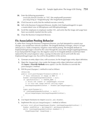 Chapter 20:    Sample Application: The Image LOV Dialog           751

  28. Enter the following parameters:
        oracle.jbo.domain.Number as “101” (the employeeID parameter)
        java.lang.String as “images/test.png” (the imageName parameter)
  29. Click Execute to verify that the method executes correctly.
  30. Still in the Business Component Browser, double click EmployeeImagesVL to open
      a master-detail view of AllEmployees and AllEmployeeImages.
  31. Scroll the employees to employee number 101, and verify that the image and usage have
      been successfully inserted into the cache.
  32. Close the Business Component Browser.


Fix Association posting Behavior
If, rather than closing the Business Component Browser, you had attempted to commit your
changes, you would have noticed a problem. The ImageId attribute of Images, which is of type
DBSequence, holds a temporary (negative) value before posting. The ImageId attribute of
EmployeesImageUsages is keyed to this value through the association ImageUsageImagesFkAssoc.
If you had posted the Images row, the negative value for its ImageId attribute would have been
replaced by the actual sequence value, causing it to become out of synch with the new
EmployeesImageUsages row. You will fix this problem in this section.

   1. Generate an entity object class, with accessors, for the ImageUsages entity object definition.
   2. Open the ImagesImpl class (under the Images entity object definition) and select
      the Source | Override Methods menu option. Use the checkbox to override the
      postChanges()method.
   3. Edit the postChanges() method to read as follows:
       @Override
       public void postChanges(TransactionEvent e) {
         /* Only references if Image is NEW */
         RowSet newImageUsagesBeforePost = null;
         if (getPostState() == STATUS_NEW) {
           // Store the rowset of imageUsages related
           // to this new image before calling super
           newImageUsagesBeforePost = (RowSet)getImageUsages();
         }
         super.postChanges(e);
         if (newImageUsagesBeforePost != null) {
           adjustImageUsages(newImageUsagesBeforePost);
         }
       }
   4. Use Import Assistance to import oracle.jbo.RowSet.
   5. Implement the adjustImageUsages() method as follows:
       private void adjustImageUsages(RowSet newImageUsagesBeforePost) {
         Number newFkValue = getImageId().getSequenceNumber();
         while (newImageUsagesBeforePost.hasNext()) {
           ImageUsagesImpl imageUsage =
 