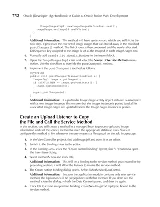 752     Oracle JDeveloper 11g Handbook: A Guide to Oracle Fusion Web Development


                        (ImageUsagesImpl) newImageUsagesBeforePost.next();
                      imageUsage.setImageId(newFkValue);
                  }
              }
              Additional Information: This method will have syntax errors, which you will fix in the
              next step. It processes the row set of image usages that was stored away in the modified
              postChanges() method. This list of rows is then processed and the newly allocated
              DBSequence key assigned to the image is set as the ImageId in each ImageUsages row.
         6. Manually add oracle.jbo.domain.Number to the import block.
         7. Open the ImageUsagesImpl class and select the Source | Override Methods menu
            option. Use the checkbox to override the postChanges()method.
         8. Implement the postChanges() method as follows:
              @Override
              public void postChanges(TransactionEvent e) {
                ImagesImpl image = getImages();
                if (STATUS_NEW == image.getPostState()) {
                  image.postChanges(e);
                }
                super.postChanges(e);
              }
              Additional Information: If a particular ImageUsages entity object instance is associated
              with a new Images instance, this ensures that the Images instance is posted (and all its
              associated ImageUsages are updated) before the ImageUsages instance is posted.


      Create an upload Listener to Copy
      the File and Call the Service Method
      In this section, you will create a method in a managed bean to process uploaded image
      information and call the service method to insert the appropriate database rows. You will
      configure this method to fire whenever the user requests a file upload on the add image page.

         1. In the ViewController project, find addImage.jsff and open it in an editor.
         2. Switch to the Bindings view in the editor.
         3. In the Bindings area, click the “Create control binding” (green plus “+”) button to open
            the Insert Item dialog.
         4. Select methodAction and click OK.
              Additional Information: This will be a binding to the service method you created in the
              preceding section; it will allow the listener to invoke the service method.
         5. The Create Action Binding dialog opens. Select TuhraServiceDataControl.
              Additional Information: Because the application module contains only one service
              method, the Operation will be prepopulated with that method. If you don’t see the
              method, close the dialog, refresh the Data Controls panel, and then try again.
         6. Click OK to create an operation binding, createNewImageForEmployee, bound to the
            service method.
 