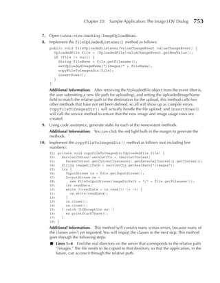Chapter 20:    Sample Application: The Image LOV Dialog           753

 7. Open tuhra.view.backing.ImageUploadBean.
 8. Implement the fileUploadedListener() method as follows:
     public void fileUploadedListener(ValueChangeEvent valueChangeEvent) {
       UploadedFile file = (UploadedFile)valueChangeEvent.getNewValue();
       if (file != null) {
         String fileName = file.getFilename();
         setUploadedImageName("/images/" + fileName);
         copyFileToImagesDir(file);
         insertRows();
       }
     }
     Additional Information: After retrieving the UploadedFile object from the event (that is,
     the user submitting a new file path for uploading), and setting the uploadedImageName
     field to match the relative path of the destination for the upload, this method calls two
     other methods that have not yet been defined, so all will show up as compile errors.
     copyFileToImagesDir() will actually handle the file upload, and insertRows()
     will call the service method to ensure that the new image and image usage rows are
     created.
 9. Using code assistance, generate stubs for each of the nonexistent methods.
     Additional Information: You can click the red light bulb in the margin to generate the
     methods.
10. Implement the copyFileToImagesDir() method as follows (not including line
    numbers):
     01: private void copyFileToImagesDir(UploadedFile file) {
     02:   ServletContext servletCtx = (ServletContext)
     03:     FacesContext.getCurrentInstance().getExternalContext().getContext();
     04:   String imageDirPath = servletCtx.getRealPath("/images");
     05:   try {
     06:     InputStream is = file.getInputStream();
     07:     OutputStream os =
     08:       new FileOutputStream(imageDirPath + "/" + file.getFilename());
     09:     int readData;
     10:     while ((readData = is.read()) != -1) {
     11:       os.write(readData);
     12:     }
     13:     is.close();
     14:     os.close();
     15:   } catch (IOException ex) {
     16:     ex.printStackTrace();
     17:   }
     18: }
     Additional Information: This method will contain many syntax errors, because many of
     the classes aren’t yet imported. You will import the classes in the next step. This method
     goes through the following steps:
     ■ Lines 1– 4 Find the real directory on the server that corresponds to the relative path
       “/images.” The file needs to be copied to that directory, so that the application, in the
       future, can access it through the relative path.
 