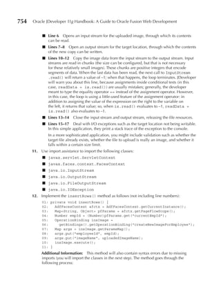 754   Oracle JDeveloper 11g Handbook: A Guide to Oracle Fusion Web Development


           ■ Line 6 Opens an input stream for the uploaded image, through which its contents
             can be read.
           ■ Lines 7–8 Open an output stream for the target location, through which the contents
             of the new copy can be written.
           ■ Lines 10–12 Copy the image data from the input stream to the output stream. Input
             streams are read in chunks (the size can be configured, but that is not necessary
             for these relatively small images). These chunks are positive integers that encode
             segments of data. When the last data has been read, the next call to InputStream
             .read() will return a value of –1; when that happens, the loop terminates. JDeveloper
             will warn you about this line, because assignments inside conditional tests (in this
             case, readData = is.read()) are usually mistakes; generally, the developer
             meant to type the equality operator == instead of the assignment operator. However,
             in this case, the loop is using a little-used feature of the assignment operator: in
             addition to assigning the value of the expression on the right to the variable on
             the left, it returns that value; so, when is.read() evaluates to –1, readData =
             is.read() also evaluates to –1.
           ■ Lines 13–14 Close the input stream and output stream, releasing the file resources.
           ■ Lines 15–17 Deal with I/O exceptions such as the target location not being writable.
             In this simple application, they print a stack trace of the exception to the console.
               In a more sophisticated application, you might include validation such as whether the
               target file already exists, whether the file to upload is really an image, and whether it
               falls within a certain size limit.
      11. Use import assistance to import the following classes:
           ■ javax.servlet.ServletContext
           ■ javax.faces.context.FacesContext
           ■ java.io.InputStream
           ■ java.io.OutputStream
           ■ java.io.FileOutputStream
           ■ java.io.IOException
      12. Implement the insertRows() method as follows (not including line numbers):
           01: private void insertRows() {
           02:   AdfFacesContext afctx = AdfFacesContext.getCurrentInstance();
           03:   Map<String, Object> pfParams = afctx.getPageFlowScope();
           04:   Number empId = (Number)pfParams.get("currentEmpId");
           05:   OperationBinding insImage =
           06:     getBindings().getOperationBinding("createNewImageForEmployee");
           07:   Map args = insImage.getParamsMap();
           08:   args.put("employeeId", empId);
           09:   args.put("imageName", uploadedImageName);
           10:   insImage.execute();
           11: }
           Additional Information: This method will also contain syntax errors due to missing
           imports (you will import the classes in the next step). The method goes through the
           following process:
 