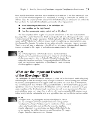 Chapter 2: Introduction to the JDeveloper Integrated Development Environment              35

tasks are easy to learn on your own, it will help to have an overview of the basic JDeveloper tools
you will use for major development tasks. In addition, it will help to know some tips for best use
of these areas. This chapter provides an overview of the IDE basics and offers some tips for how to
best use them. The material in this chapter addresses the following questions:

    ■     What are the important features of the JDeveloper IDe?
    ■     How can I best use the Help Center?
    ■     How does source code version control work in JDeveloper?

     The main objective of this chapter is to provide an overview of the main features of the
JDeveloper IDE. Chapter 3 delves into details about specific IDE tools, which you will use for Fusion
web development. This chapter approaches the IDE explanation differently than the JDeveloper help
system (called “Help Center”), which is focused mostly on explaining one feature at a time. Also,
this chapter abbreviates the discussions of many subjects in order to provide a coherent overview.
Therefore, you will want to refer to the online JDeveloper help system for further details about the
features mentioned in this chapter as well as features not explained in this chapter.

    NOTe
    You will obtain practice with the IDE windows mentioned in this
    chapter and many of the tools mentioned in Chapter 3 when following
    the hands-on practices later in the book. Although this chapter does
    not contain hands-on practices, if you want to explore the IDE as you
    read, you can open an application in JDeveloper (or create one using
    the New Application option).



What Are the Important Features
of the JDeveloper IDe?
The JDeveloper IDE offers features that allow you to create and maintain applications using many
different styles of code. For example, the JDeveloper code editors assist in editing plain text files.
In addition, JDeveloper excels in its support for the declarative and visual style of development.
You will find yourself most effective when you use both styles of development although you may
spend more time in one than the other. The IDE offers common methods to access the tools you
need, regardless of the development style you choose for work at any given moment. The main
aspects to know about early on are how to select a role, how to manipulate IDE window, where
to find functions in the main toolbar, and what type of functions are found in the main menu bar.

    NOTe
    An “application” in JDeveloper is a collection of projects, which
    you are working on (previously called “application workspace” or
    “workspace”). A “project” in JDeveloper is a collection of files, usually
    with related functionality, such as files that access the database.
    Usually, all projects in an application are deployed (distributed to the
    server) together. You will see these terms used throughout this chapter.
    Chapter 3 explains these concepts a bit more.
 