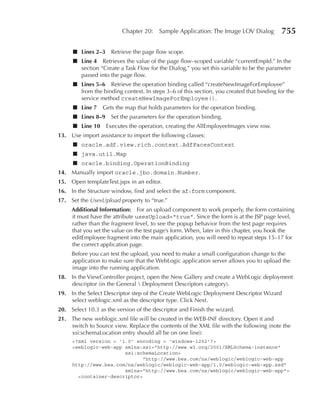 Chapter 20:    Sample Application: The Image LOV Dialog         755

     ■ Lines 2–3 Retrieve the page flow scope.
     ■ Line 4 Retrieves the value of the page flow–scoped variable “currentEmpId.” In the
       section “Create a Task Flow for the Dialog,” you set this variable to be the parameter
       passed into the page flow.
     ■ Lines 5–6 Retrieve the operation binding called “createNewImageForEmployee”
       from the binding context. In steps 3–6 of this section, you created that binding for the
       service method createNewImageForEmployee().
     ■ Line 7     Gets the map that holds parameters for the operation binding.
     ■ Lines 8–9 Set the parameters for the operation binding.
     ■ Line 10     Executes the operation, creating the AllEmployeeImages view row.
13. Use import assistance to import the following classes:
     ■ oracle.adf.view.rich.context.AdfFacesContext
     ■ java.util.Map
     ■ oracle.binding.OperationBinding
14. Manually import oracle.jbo.domain.Number.
15. Open templateTest.jspx in an editor.
16. In the Structure window, find and select the af:form component.
17. Set the UsesUpload property to “true.”
     Additional Information: For an upload component to work properly, the form containing
     it must have the attribute usesUpload="true". Since the form is at the JSP page level,
     rather than the fragment level, to see the popup behavior from the test page requires
     that you set the value on the test page’s form. When, later in this chapter, you hook the
     editEmployee fragment into the main application, you will need to repeat steps 15–17 for
     the correct application page.
     Before you can test the upload, you need to make a small configuration change to the
     application to make sure that the WebLogic application server allows you to upload the
     image into the running application.
18. In the ViewController project, open the New Gallery and create a WebLogic deployment
    descriptor (in the General  Deployment Descriptors category).
19. In the Select Descriptor step of the Create WebLogic Deployment Descriptor Wizard
    select weblogic.xml as the descriptor type. Click Next.
20. Select 10.3 as the version of the descriptor and Finish the wizard.
21. The new weblogic.xml file will be created in the WEB-INF directory. Open it and
    switch to Source view. Replace the contents of the XML file with the following (note the
    xsi:schemaLocation entry should all be on one line):
     <?xml version = '1.0' encoding = 'windows-1252'?>
     <weblogic-web-app xmlns:xsi="http://www.w3.org/2001/XMLSchema-instance"
                       xsi:schemaLocation=
                              "http://www.bea.com/ns/weblogic/weblogic-web-app
     http://www.bea.com/ns/weblogic/weblogic-web-app/1.0/weblogic-web-app.xsd"
                       xmlns="http://www.bea.com/ns/weblogic/weblogic-web-app">
       <container-descriptor>
 