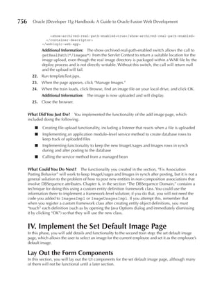 756      Oracle JDeveloper 11g Handbook: A Guide to Oracle Fusion Web Development


                  <show-archived-real-path-enabled>true</show-archived-real-path-enabled>
                </container-descriptor>
              </weblogic-web-app>
              Additional Information: The show-archived-real-path-enabled switch allows the call to
              getRealPath("/images") from the Servlet Context to return a suitable location for the
              image upload, even though the real image directory is packaged within a WAR file by the
              deploy process and is not directly writable. Without this switch, the call will return null
              and the upload will fail.
        22. Run templateTest.jspx.
        23. When the page appears, click “Manage Images.”
        24. When the train loads, click Browse, find an image file on your local drive, and click OK.
              Additional Information: The image is now uploaded and will display.
        25. Close the browser.


      What Did You Just Do? You implemented the functionality of the add image page, which
      included doing the following:

          ■   Creating file upload functionality, including a listener that reacts when a file is uploaded
          ■   Implementing an application module–level service method to create database rows to
              keep track of uploaded files
          ■   Implementing functionality to keep the new ImageUsages and Images rows in synch
              during and after posting to the database
          ■   Calling the service method from a managed bean


      What Could You Do Next? The functionality you created in the section, “Fix Association
      Posting Behavior” will work to keep ImageUsages and Images in synch after posting, but it is not a
      general solution to the problem of how to post new entities in non-composition associations that
      involve DBSequence attributes. Chapter 6, in the section “The DBSequence Domain,” contains a
      technique for doing this using a custom entity definition framework class. You could use the
      information there to implement a framework-level solution; if you do that, you will not need the
      code you added to ImagesImpl or ImageUsagesImpl. If you attempt this, remember that
      when you register a custom framework class after creating entity object definitions, you must
      “touch” each definition (such as by opening the Java Options dialog and immediately dismissing
      it by clicking “OK”) so that they will use the new class.


      IV. Implement the Set Default Image page
      In this phase, you will add details and functionality to the second train stop: the set default image
      page, which allows the user to select an image for the current employee and set it as the employee’s
      default image.

      Lay Out the Form Components
      In this section, you will lay out the UI components for the set default image page, although many
      of them will not be functional until a later section.
 
