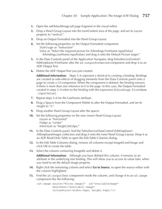Chapter 20:    Sample Application: The Image LOV Dialog           757

 1. Open the setDefaultImage.jsff page fragment in the visual editor.
 2. Drop a Panel Group Layout into the trainContent area of the page, and set its Layout
    property to “vertical.”
 3. Drop an Output Formatted into the Panel Group Layout.
 4. Set the following properties on the Output Formatted component:
      StyleUsage as “instruction”
      Value as “Select the required picture for #{bindings.FirstName.inputValue}
         #{bindings.LastName.inputValue} and drag it onto the Default Picture target.”
 5. In the Data Controls panel of the Application Navigator, drag TuhraServiceControl
    EditEmployeeFirstName after the af:outputFormatted component and drop it as an
    ADF Output Text.
 6. Delete the ADF Output Text you just created.
     Additional Information: Steps 5–6 represent a shortcut to creating a binding: Bindings
     are created as side-effects of dragging elements from the Data Controls panel onto a
     page to create a UI component. When the component is deleted, the binding remains
     if there is more than one reference to it in the page. In this case, the Output Formatted
     created in steps 3–4 refers to the binding with the expression #{bindings.FirstName
     .inputValue}.
 7. Repeat steps 5–6 for the LastName attribute.
 8. Drag a Spacer from the Component Palette to after the Output Formatted, and set its
    Height to “5.”
 9. Drop another Panel Group Layout after the spacer.
10. Set the following properties on the new (inner) Panel Group Layout:
      Layout as “horizontal”
      Halign as “center”
      InlineStyle as “height:260.0px;”
11. In the Data Controls panel, find the TuhraServiceDataControlEditEmployee
    AllEmployeeImages collection and drag it onto the inner Panel Group Layout. Drop it as
    an ADF Read-Only Table to open the Edit Table Columns dialog.
12. In the Edit Table Columns dialog, remove all columns except ImageId and Image and
    click OK to create the table.
13. Select the column containing ImageIds and delete it.
     Additional Information: Although you have deleted this column, it remains as an
     attribute in the underlying tree binding. This will allow you to access its value later, when
     you need to set the default image property.
14. Right click the remaining column and select Go to Source, to open the source editor with
    the column highlighted.
15. Find the af:outputText component inside the column, and change it to an af:image
    component like the following:
     <af:image source="#{row.Image}" id="availableImage"
               shortDesc="Available Image"
               inlineStyle="width:54px; height:54px;"/>
 