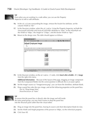 758   Oracle JDeveloper 11g Handbook: A Guide to Oracle Fusion Web Development


       TIp
       Even when you are working in a code editor, you can use the Property
       Inspector to edit or add attributes.

      16. In the af:column surrounding the image, remove the headerText attribute, set the
          column Width to “60.”
      17. In the Structure window, select the af:table. Using the Property Inspector, set both the
          HorizontalGridVisible and VerticalGridVisible attributes to “false.” In the inlineStyle set
          the Width to “60px,” the Height to “250px,” and the Border Width to “0px.”
      18. Return to the design view. The table should appear as follows:




      19. In the Structure window, on the af:table - t1 node, click Insert after af:table - t1 | image
          from the right-click menu.
           Additional Information: Because of the layout of the page, dragging an image component
           from the Component Palette into the correct position is difficult; this is an easier option.
      20. Set the image’s source as “/images/arrow.png”; you can leave the shortDesc attribute blank.
      21. Drop a panel box after the new image, and set the following properties on the panel box:
            Text as “Drag Image Here”
            ShowDisclosure as “false”

       TIp
       To ensure that the panel box is directly after the image and still inside
       the inner panel group, you may find it easier to drop the panel box
       into the Structure pane rather than the visual editor.

      22. Drag an image into the panel box, leaving its source and short description blank for now.
      23. Set the Width and Height properties of the picture to 180px, via the inlineStyle property
      24. Click Save All.
 
