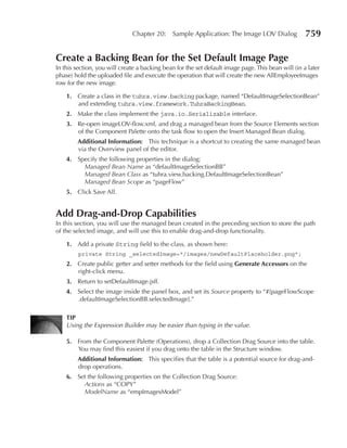Chapter 20:     Sample Application: The Image LOV Dialog              759

Create a Backing Bean for the Set Default Image page
In this section, you will create a backing bean for the set default image page. This bean will (in a later
phase) hold the uploaded file and execute the operation that will create the new AllEmployeeImages
row for the new image.

    1. Create a class in the tuhra.view.backing package, named “DefaultImageSelectionBean”
       and extending tuhra.view.framework.TuhraBackingBean.
    2. Make the class implement the java.io.Serializable interface.
    3. Re-open imageLOV-flow.xml, and drag a managed bean from the Source Elements section
       of the Component Palette onto the task flow to open the Insert Managed Bean dialog.
        Additional Information: This technique is a shortcut to creating the same managed bean
        via the Overview panel of the editor.
    4. Specify the following properties in the dialog:
         Managed Bean Name as “defaultImageSelectionBB”
         Managed Bean Class as “tuhra.view.backing.DefaultImageSelectionBean”
         Managed Bean Scope as “pageFlow”
    5. Click Save All.


Add Drag-and-Drop Capabilities
In this section, you will use the managed bean created in the preceding section to store the path
of the selected image, and will use this to enable drag-and-drop functionality.

    1. Add a private String field to the class, as shown here:
         private String _selectedImage="/images/newDefaultPlaceholder.png";
    2. Create public getter and setter methods for the field using Generate Accessors on the
       right-click menu.
    3. Return to setDefaultImage.jsff.
    4. Select the image inside the panel box, and set its Source property to “#{pageFlowScope
       .defaultImageSelectionBB.selectedImage}.”

    TIp
    Using the Expression Builder may be easier than typing in the value.

    5. From the Component Palette (Operations), drop a Collection Drag Source into the table.
       You may find this easiest if you drag onto the table in the Structure window.
        Additional Information: This specifies that the table is a potential source for drag-and-
        drop operations.
    6. Set the following properties on the Collection Drag Source:
         Actions as “COPY”
         ModelName as “empImagesModel”
 
