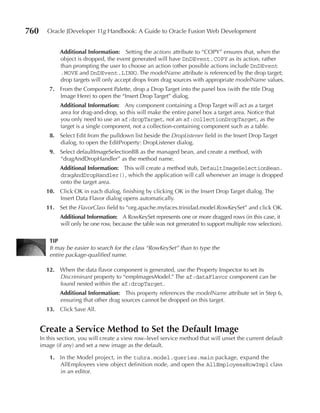 760      Oracle JDeveloper 11g Handbook: A Guide to Oracle Fusion Web Development


              Additional Information: Setting the actions attribute to “COPY” ensures that, when the
              object is dropped, the event generated will have DnDEvent.COPY as its action, rather
              than prompting the user to choose an action (other possible actions include DnDEvent
              .MOVE and DnDEvent.LINK). The modelName attribute is referenced by the drop target;
              drop targets will only accept drops from drag sources with appropriate modelName values.
          7. From the Component Palette, drop a Drop Target into the panel box (with the title Drag
             Image Here) to open the “Insert Drop Target” dialog.
              Additional Information: Any component containing a Drop Target will act as a target
              area for drag-and-drop, so this will make the entire panel box a target area. Notice that
              you only need to use an af:dropTarget, not an af:collectionDropTarget, as the
              target is a single component, not a collection-containing component such as a table.
          8. Select Edit from the pulldown list beside the DropListener field in the Insert Drop Target
             dialog, to open the EditProperty: DropListener dialog.
          9. Select defaultImageSelectionBB as the managed bean, and create a method, with
             “dragAndDropHandler” as the method name.
              Additional Information: This will create a method stub, DefaultImageSelectionBean.
              dragAndDropHandler(), which the application will call whenever an image is dropped
              onto the target area.
        10. Click OK in each dialog, finishing by clicking OK in the Insert Drop Target dialog. The
            Insert Data Flavor dialog opens automatically.
        11. Set the FlavorClass field to “org.apache.myfaces.trinidad.model.RowKeySet” and click OK.
              Additional Information: A RowKeySet represents one or more dragged rows (in this case, it
              will only be one row, because the table was not generated to support multiple row selection).

          TIp
          It may be easier to search for the class “RowKeySet” than to type the
          entire package-qualified name.

        12. When the data flavor component is generated, use the Property Inspector to set its
            Discriminant property to “empImagesModel.” The af:dataFlavor component can be
            found nested within the af:dropTarget.
              Additional Information: This property references the modelName attribute set in Step 6,
              ensuring that other drag sources cannot be dropped on this target.
        13. Click Save All.


      Create a Service Method to Set the Default Image
      In this section, you will create a view row–level service method that will unset the current default
      image (if any) and set a new image as the default.

          1. In the Model project, in the tuhra.model.queries.main package, expand the
             AllEmployees view object definition node, and open the AllEmployeesRowImpl class
             in an editor.
 