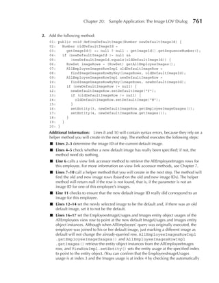 Chapter 20:    Sample Application: The Image LOV Dialog        761

2. Add the following method:
   01: public void defineDefaultImage(Number newDefaultImageId) {
   02:   Number oldDefaultImageId =
   03:     getImageId() == null ? null : getImageId().getSequenceNumber();
   04:   if (newDefaultImageId != null &&
   05:       !newDefaultImageId.equals(oldDefaultImageId)) {
   06:     RowSet imageRows = (RowSet) getAllEmployeeImages();
   07:     AllEmployeeImagesRowImpl oldDefaultImageRow =
   08:       findImageUsagesRowByKey(imageRows, oldDefaultImageId);
   09:     AllEmployeeImagesRowImpl newDefaultImageRow =
   10:       findImageUsagesRowByKey(imageRows, newDefaultImageId);
   11:     if (newDefaultImageRow != null) {
   12:       newDefaultImageRow.setDefaultImage("Y");
   13:       if (oldDefaultImageRow != null) {
   14:         oldDefaultImageRow.setDefaultImage("N");
   15:       }
   16:       setEntity(3, newDefaultImageRow.getEmployeeImageUsages());
   17:       setEntity(4, newDefaultImageRow.getImages());
   18:     }
   19:   }
   20: }
   Additional Information: Lines 8 and 10 will contain syntax errors, because they rely on a
   helper method you will create in the next step. The method executes the following steps:
    ■ Lines 2–3 determine the image ID of the current default image.
    ■ Lines 4–5 check whether a new default image has really been specified; if not, the
      method need do nothing.
    ■ Line 6 calls a view link accessor method to retrieve the AllEmployeeImages rows for
      this employee. For more information on view link accessor methods, see Chapter 7.
    ■ Lines 7–10 call a helper method that you will create in the next step. The method will
      find the old and new image rows (based on the old and new image IDs). The helper
      method will return null if the row is not found, that is, if the parameter is not an
      image ID for one of this employee’s images.
    ■ Line 11 checks to ensure that the new default image ID really did correspond to an
      image for this employee.
    ■ Lines 12–14 set the newly selected image to be the default and, if there was an old
      default image, set it to not be the default.
    ■ Lines 16–17 set the EmployeesImageUsages and Images entity object usages of the
      AllEmployees view row to point at the new default ImageUsages and Images entity
      object instances. Although when AllEmployees’ query was originally executed, the
      employee was joined to his or her default image, just marking a different image as
      default will not change the already-queried row. AllEmployeeImagesRowImpl
      .getEmployeeImageUsages() and AllEmployeeImagesRowImpl
      .getImages() retrieve the entity object instances from the AllEmployeeImages
      row, and ViewRowImpl.setEntity() sets the entity usage at the specified index
      to point to the entity object. (You can confirm that the EmployeesImageUsages
      usage is at index 3 and the Images usage is at index 4 by checking the automatically
 