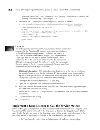 762     Oracle JDeveloper 11g Handbook: A Guide to Oracle Fusion Web Development


                 generated methods AllEmployeesRowImpl.getEmployeeImageUsages() and
                 AllEmployeesRowImpl.getImages().)
         3. Implement the findImageUsagesRowByKey() method as follows:
              private AllEmployeeImagesRowImpl findImageUsagesRowByKey(RowSet imageRows,
                                                                       Number imageId) {
                AllEmployeeImagesRowImpl retRow = null;
                Key key =
                  new Key(new Object[] { getEmployeeId().getSequenceNumber(), imageId, "E" });
                Row[] hits = imageRows.findByKey(key, 1);
                if (hits.length > 0) {
                  retRow = (AllEmployeeImagesRowImpl)hits[0];
                }
                return retRow;
              }


         CAuTION
         The ordering of the elements in the array passed to the Key constructor
         assumes that the AssociatedId, ImageId, and UsageType attributes
         in the AllEmployeeImages view object definition are present in
         that order: with AssociatedId before ImageId, and ImageId before
         UsageType (they do not need to appear consecutively). Check
         and ensure this is the case; if not, either re-order the attributes in
         AllEmployeeImages to match this order, or re-order the elements in
         the array passed to the Key constructor to match the order that those
         attributes have in the view object definition.

              Additional Information: This method uses the EmployeeId of the current employee,
              the supplied ImageId, and the discriminator “E” (for employee image usages) to find
              a particular image row by its key. The method will have syntax errors because of the
              unimported Key class; you will rectify this in the next step.
         4. Use Import Assistance to import oracle.jbo.Key.
         5. Open the AllEmployees view object definition in the editor.
         6. Select the Java tab, and click the Edit button for the Client Row Interface panel to open
            the Edit Client Row Interface dialog.
         7. Shuttle the defineDefaultImage(Number):void method from the Available list to the
            Selected list.
         8. Click OK to close the dialog.
         9. Click Save All.


      Implement a Drop Listener to Call the Service Method
      In this section, you will implement the drop listener created in the section “Add Drag-and-Drop
      Capabilities.” This listener will analyze the drop event to discover the dragged image’s ID and
      path, display the selected image in the drop target, and call the service method created in the
      preceding section to set the dropped image as the new default for the employee.

         1. In the ViewController project, find setDefaultImage.jsff and open it in an editor.
 