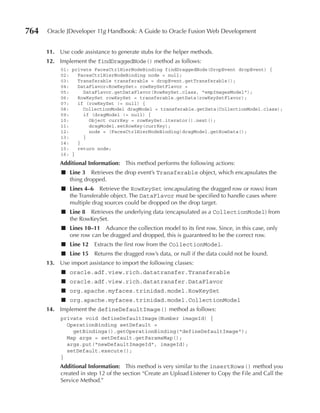 764   Oracle JDeveloper 11g Handbook: A Guide to Oracle Fusion Web Development


      11. Use code assistance to generate stubs for the helper methods.
      12. Implement the findDraggedNode() method as follows:
           01: private FacesCtrlHierNodeBinding findDraggedNode(DropEvent dropEvent) {
           02:   FacesCtrlHierNodeBinding node = null;
           03:   Transferable transferable = dropEvent.getTransferable();
           04:   DataFlavor<RowKeySet> rowKeySetFlavor =
           05:     DataFlavor.getDataFlavor(RowKeySet.class, "empImagesModel");
           06:   RowKeySet rowKeySet = transferable.getData(rowKeySetFlavor);
           07:   if (rowKeySet != null) {
           08:     CollectionModel dragModel = transferable.getData(CollectionModel.class);
           09:     if (dragModel != null) {
           10:       Object currKey = rowKeySet.iterator().next();
           11:       dragModel.setRowKey(currKey);
           12:       node = (FacesCtrlHierNodeBinding)dragModel.getRowData();
           13:     }
           14:   }
           15:   return node;
           16: }
           Additional Information: This method performs the following actions:
           ■ Line 3 Retrieves the drop event’s Transferable object, which encapsulates the
             thing dropped.
           ■ Lines 4–6 Retrieve the RowKeySet (encapsulating the dragged row or rows) from
             the Transferable object. The DataFlavor must be specified to handle cases where
             multiple drag sources could be dropped on the drop target.
           ■ Line 8 Retrieves the underlying data (encapsulated as a CollectionModel) from
             the RowKeySet.
           ■ Lines 10–11 Advance the collection model to its first row. Since, in this case, only
             one row can be dragged and dropped, this is guaranteed to be the correct row.
           ■ Line 12    Extracts the first row from the CollectionModel.
           ■ Line 15    Returns the dragged row’s data, or null if the data could not be found.
      13. Use import assistance to import the following classes:
           ■ oracle.adf.view.rich.datatransfer.Transferable
           ■ oracle.adf.view.rich.datatransfer.DataFlavor
           ■ org.apache.myfaces.trinidad.model.RowKeySet
           ■ org.apache.myfaces.trinidad.model.CollectionModel
      14. Implement the defineDefaultImage() method as follows:
           private void defineDefaultImage(Number imageId) {
             OperationBinding setDefault =
               getBindings().getOperationBinding("defineDefaultImage");
             Map args = setDefault.getParamsMap();
             args.put("newDefaultImageId", imageId);
             setDefault.execute();
           }
           Additional Information: This method is very similar to the insertRows() method you
           created in step 12 of the section “Create an Upload Listener to Copy the File and Call the
           Service Method.”
 