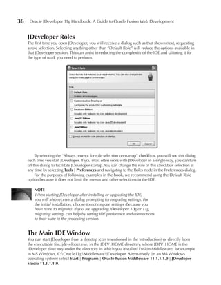 36    Oracle JDeveloper 11g Handbook: A Guide to Oracle Fusion Web Development


     JDeveloper Roles
     The first time you open JDeveloper, you will receive a dialog such as that shown next, requesting
     a role selection. Selecting anything other than “Default Role” will reduce the options available in
     that JDeveloper session. This can assist in reducing the complexity of the IDE and tailoring it for
     the type of work you need to perform.




          By selecting the “Always prompt for role selection on startup” checkbox, you will see this dialog
     each time you start JDeveloper. If you most often work with JDeveloper in a single way, you can turn
     off this dialog to facilitate JDeveloper startup. You can change the role or this checkbox selection at
     any time by selecting Tools | Preferences and navigating to the Roles node in the Preferences dialog.
          For the purposes of following examples in the book, we recommend using the Default Role
     option because it does not limit the menus and other selections in the IDE.

         NOTe
         When starting JDeveloper after installing or upgrading the IDE,
         you will also receive a dialog prompting for migrating settings. For
         the initial installation, choose to not migrate settings (because you
         have none to migrate). If you are upgrading JDeveloper 10g or 11g,
         migrating settings can help by setting IDE preference and connections
         to their state in the preceding version.


     The Main IDe Window
     You can start JDeveloper from a desktop icon (mentioned in the Introduction) or directly from
     the executable file, jdeveloper.exe, in the JDEV_HOME directory, where JDEV_HOME is the
     JDeveloper directory under the directory in which you installed Fusion Middleware, for example
     in MS Windows, C:Oracle11gMiddlewareJDeveloper. Alternatively (in an MS Windows
     operating system) select Start | Programs | Oracle Fusion Middleware 11.1.1.1.0 | JDeveloper
     Studio 11.1.1.1.0.
 