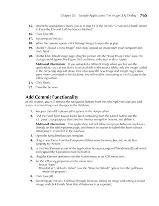 Chapter 20:     Sample Application: The Image LOV Dialog          765

  15. Import the appropriate classes, just as in step 13 of the section “Create an Upload Listener
      to Copy the File and Call the Service Method.”
  16. Click Save All.
  17. Run templateTest.jspx.
  18. When the browser opens, click Manage Images to open the popup.
  19. On the “Upload a New Image” train stop, upload an image from your computer and
      click Next.
  20. On the Edit Default Image page, drag the picture into the “Drag Image Here” area. The
      dialog should appear like Figure 20-3 as shown at the start of this chapter.
       Additional Information: If you uploaded a different image when you last run the
       application, you can see that it is not available in the source table; only the images added
       in the preceding step will show. This is because the new Image and ImageUsages rows
       were never committed to the database. You will enable committing to the database in the
       following section.
  21. Click Finish.
  22. Close the browser.


Add Commit Functionality
In this section, you will remove the navigation buttons from the editEmployee page and add
a way of committing your changes to the database:

   1. Re-open the editEmployee.jsff fragment in the design editor.
   2. Find the Panel Form Layout footer facet containing both the submit button and the
      af:panelGroupLayout that contains the four navigation buttons, and delete it.
       Additional Information: This application will not allow navigation between employees
       directly on the editEmployees page, and there is no reason to submit the form without
       attempting to commit it to the database.
   3. Open the tuhraTemplate.jspx template.
   4. Drag a new Menu from the Component Palette onto the menu bar, and set its Text
      property to “Action.”
   5. In the Data Controls panel of the Application Navigator, expand TuhraServiceDataControl,
      and expand the Operations node beneath it.
   6. Drag the Commit operation into the Action menu as an ADF menu item.
   7. Set the following properties on the menu item:
        Text as “Save”
        Disabled as “<default> (false)” (use the “Reset to Default” option from the pulldown
           beside the property)
   8. Click Save All.
   9. Run templateTest.jspx. Continue through the train, adding an image and setting a default
      image, and click Finish. Note that all behavior is as expected.
 