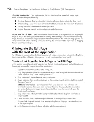 766     Oracle JDeveloper 11g Handbook: A Guide to Oracle Fusion Web Development


      What Did You Just Do? You implemented the functionality of the set default image page,
      which included doing the following:

          ■   Creating drag-and-drop functionality, including a listener that reacts to the drop event
          ■   Implementing a view row–level service method to manipulate the view row’s detail rows
          ■   Calling the service method from a managed bean
          ■   Adding database commit functionality to the global template


      What Could You Do Next? One possible next step would be to change the default drop target
      image so that, if the employee already had an existing default image, it would show the existing
      image. You could also enable single-selection in the table and turn the arrow on the page into an
      active component, where selecting a row and clicking the arrow would be equivalent to dragging
      the row onto the drop target.


      V. Integrate the edit page
      with the rest of the Application
      The Edit page is now complete. In this phase, you will create a connection between the Employee
      Search page and the edit page, allowing users to edit employees they have found.

      Create a Link from the Search page to the edit page
      In this section, you will create a JSF page to hold the Edit Employee fragment, and will implement
      the primary, unbounded control flow of the application.

         1. Open the unbounded task flow adfc-config.xml.
         2. Drag the page employeeSearch.jspx from the Application Navigator onto the task flow to
            create a view activity called “employeeSearch.”
         3. Drag a wildcard control-flow rule onto the diagram.
         4. Create a control-flow case from that rule to the employeeSearch activity. Call this control-
            flow case “search.”
              Additional Information: Specific control-flow cases between view activities will
              override the control-flow cases from a wildcard control flow rule, but this means that
              any action that does not trigger a specific control-flow case elsewhere will open the
              Employees Search page.
         5. Drag a new view activity from the Component Palette onto the diagram, and name it
            employeeEdit.
         6. Create a control-flow case from employeeSearch to employeeEdit, named “edit.”
         7. Double click the employeeEdit view activity to implement the page. Use tuhraTemplate
            as the page template.
         8. In the Structure window, find and select the af:form component.
 