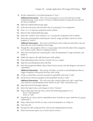 Chapter 20:    Sample Application: The Image LOV Dialog         767

 9. Set the component’s UsesUpload property to “true.”
     Additional Information: This is the same property as you set on the form inside
     templateTest.jspx in the section “Create an Upload Listener to Copy the File and Call
     the Service Method.”
10. Open the employeeSearch.jspx page.
11. In the Structure pane, find and select the af:panelSplitter component.
12. Press ctrl-c to copy the component and its subtree.
13. Return to the employeeEdit.jspx page.
14. Select the “content” facet and press ctrl-v to paste the component and its subtree.
15. Select the command link containing the “Search” image and label, and set its Action
    property to “search.”
     Additional Information: This action will fall back to the wildcard control flow rule and
     return the user to the Employee Search page.
16. Change the value property of the af:outputLabel that forms the label of the navigation
    icon so that it reads, “Return to Employee Search.”
17. Select the command link containing the “View By Department” image and label, and
    delete it.
18. Delete the region in the right-hand pane of the splitter.
19. Drop editEmployee-flow into the “second” facet as a region.
20. Open the searchEmployees-flow task flow.
21. From the Component Palette, drop a Parent Action activity onto the diagram, and name it
    “parentEdit.”
     Additional Information: This activity will allow an action in searchEmployees-flow to
     trigger navigation in the parent task flow, adfc-config.
22. Create a control flow case from searchUI to parentEdit, and name it “edit.”
23. Set the Parent Outcome property of the parentEdit activity to “edit.”
     Additional Information: This will cause adfc-config to follow the “edit” control flow
     case whenever searchEmployees-flow follows its own “edit” control flow case.
24. Open the searchUI.jsff page fragment.
25. Select the Export menu, and change its Text to “Actions.”
26. Drop a Menu Item into the menu, and set the following properties on it:
      Text as “Edit Employee”
      Action as “edit”
27. Expand the af:table and its contextMenu facet. Find the af:menu inside the af:popup
    underneath it.
28. Drop a Menu Item into the af:menu, and set its properties as in Step 26.
29. Click Save All.
30. Re-open the adfc-config task flow, and run the employeeSearch activity.
31. When the browser opens, run a search with no criteria.
 
