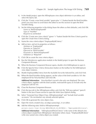 Chapter 20:    Sample Application: The Image LOV Dialog           769

 1. In the Model project, open the AllEmployees view object definition in an editor, and
    select the Query tab.
 2. Click the “Create a new bind variable” (green plus “+”) button beside the Bind Variables
    panel (you may have to scroll down the editor to see this section) to open the Bind
    Variable dialog.
 3. Set the following properties in the dialog (leave the others as their defaults), and click OK:
      Name as “RestrictEmployeeId”
      Type as “Number”
      Required as unchecked
 4. Click the “Create new view criteria” (green “+” button) beside the View Criteria panel to
    open the Create View Criteria dialog.
 5. Name the view criteria object “EmployeeByIdCriteria.”
 6. Add an item, and set its properties as follows:
      Attribute as “EmployeeId”
      Operator as “Equal to”
      Operand as “Bind Variable”
      Parameter as “RestrictEmployeeId”
      Validation as “Required”
 7. Click OK to create the view criteria object.
 8. Run the TuhraService application module in the Model project to open the Business
    Component Browser.
 9. When the Business Component Browser opens, double click EditEmployee to open it.
10. Click the Specify View Criteria (binoculars) button on the toolbar for the EditEmployee
    view object instance.
11. Shuttle EmployeeIdByCriteria from the Available list to the Selected list, and click Find.
12. When the Bind Variables dialog appears, set the value of the bind variable to 101 (the
    employee ID for Nina Kochhar) and click OK.
     Additional Information: Nina Kochhar’s record is the only one displayed. The view
     criteria object, together with the bind variable, restricted the query to include only the
     employee with ID 101.
13. Close the Business Component Browser.
14. Click the Java tab in the AllEmployees editor, and click the “Edit java options” (pencil)
    button in the Java Classes section to open the Select Java Options dialog.
15. Select “Generate View Object Class: AllEmployeesImpl” and “Include bind variable
    accessors.” Do not deselect any already-selected options.
16. Click OK to generate the view object class.
17. Open the newly created class, AllEmployeesImpl, in an editor.
18. Add the following static field to AllEmployeesImpl:
     private static final String EMPLOYEE_BY_ID_CRITERIA = "EmployeeByIdCriteria";
     Additional Information: “AllEmployeesWhereCriteria” is the name of the default view
     criteria object created from AllEmployees’ declarative where clause. “EmployeeByIdCriteria”
     is the new named view criteria object you created.
 