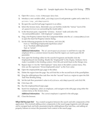Chapter 20:    Sample Application: The Image LOV Dialog          771

   1. Open the tuhra.view.UIManager Java class.
   2. Introduce a new variable called _editEmployeeId and generate a getter and a setter for it.
        private long _editEmployeeId;
   3. Re-open the searchUI.jsff page fragment in an editor.
   4. Select the Actions menu. (Reminder you can find this inside the “menus” facet of the
      af:panelCollection surrounding the results table.)
   5. In the Structure pane, expand the “af:menu - Actions” node and select the
      “af:commandMenuItem - Edit Employee” component.
   6. Drag a Set Property Listener from the Component Palette onto the af:commandMenuItem
      to open the Insert Set Property Listener dialog.
   7. Set the following properties for the listener, and click OK.
        From as “#{bindings.EmployeeId.inputValue.value}”
        To as “#{uiState.editEmployeeId}”
        Type as “action”
       Additional Information: The af:setPropertyListener is used here to copy the
       employee ID to a common known location that the region can read to pass the ID
       parameter.
   8. Now open the bindings editor for the searchUI fragment and double click the
      EmployeeSearch tree binding. Shuttle the “EmployeeId” to the Display Attributes list to
      make it available in the binding context. Click OK and switch back to the Design view.
   9. Repeat steps 4–5 for the “Edit Employee” menu item in the table’s context menu. This
      time use the expression “#{row.EmployeeId.value}” as the From value.
  10. Open the employeeEdit.jspx page in the editor.
  11. Delete the region from the page. You will find this in the second facet of the panelSplitter.
  12. Drag the editEmployee-flow task flow into the “second” facet as a region to open the Edit
      Task Flow Binding dialog.
  13. Set the task flow parameter’s value to #{uiState.editEmployeeId} and click OK.
  14. Click Save All.
  15. Run the employeeSearch.jspx page.
  16. Search for employees, select an employee, and navigate to the edit page using either the
      context menu or the Actions menu.
       Additional Information: The correct employee is opened in the edit page.
  17. Close the browser.


What Did You Just Do? You created navigation between the search and edit components of the
application. This involved adding action components in the search page fragments and edit page
and to navigate back and forth, parameterizing the editEmployee-flow task flow, and adding set
property listeners to extract the parameter from context in the search page.
 