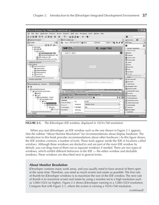 Chapter 2: Introduction to the JDeveloper Integrated Development Environment             37




FIGuRe 2-1. The JDeveloper IDE window, displayed in 1024×768 resolution

    When you start JDeveloper, an IDE window such as the one shown in Figure 2-1 appears.
(See the sidebar “About Monitor Resolution” for recommendations about display hardware. The
introduction to this book provides recommendations about other hardware.) As this figure shows,
the IDE window contains a number of tools. These tools appear inside the IDE in locations called
windows. Although these windows are docked to and are part of the main IDE window by
default, you can drag most of them out as separate windows if needed. There are two types of
windows, which exhibit different behaviors in the IDE — the editor window and dockable
windows. These windows are described next in general terms.


   About Monitor Resolution
   JDeveloper contains many work areas, and you usually need to have several of them open
   at the same time. Therefore, you need as much screen real estate as possible. The first rule
   of thumb for JDeveloper windows is to maximize the size of the IDE window. The next rule
   of thumb is to maximize screen real estate by using a monitor set to a high resolution such
   as 1280×1024 (or higher). Figure 2-2 shows JDeveloper running in a 1280×1024 resolution.
   Compare that with Figure 2-1, where the screen is running a 1024×768 resolution.
                                                                                     (continued)
 