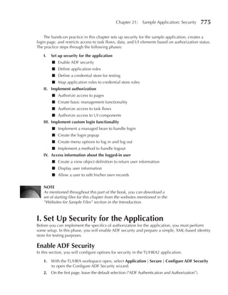 Chapter 21:    Sample Application: Security        775

    The hands-on practice in this chapter sets up security for the sample application, creates a
login page, and restricts access to task flows, data, and UI elements based on authorization status.
The practice steps through the following phases:

    I.   Set up security for the application
         ■ Enable ADF security
         ■ Define application roles
         ■ Define a credential store for testing
         ■ Map application roles to credential store roles
    II. Implement authorization
         ■ Authorize access to pages
         ■ Create basic management functionality
         ■ Authorize access to task flows
         ■ Authorize access to UI components
    III. Implement custom login functionality
         ■ Implement a managed bean to handle login
         ■ Create the login popup
         ■ Create menu options to log in and log out
         ■ Implement a method to handle logout
    IV. Access information about the logged-in user
         ■ Create a view object definition to return user information
         ■ Display user information
         ■ Allow a user to edit his/her own records

    NOTe
    As mentioned throughout this part of the book, you can download a
    set of starting files for this chapter from the websites mentioned in the
    “Websites for Sample Files” section in the Introduction.



I. Set up Security for the Application
Before you can implement the specifics of authorization for the application, you must perform
some setup. In this phase, you will enable ADF security and prepare a simple, XML-based identity
store for testing purposes.

enable ADF Security
In this section, you will configure options for security in the TUHRA2 application.

    1. With the TUHRA workspace open, select Application | Secure | Configure ADF Security
       to open the Configure ADF Security wizard.
    2. On the first page, leave the default selection (“ADF Authentication and Authorization”).
 