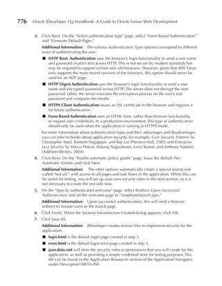 776   Oracle JDeveloper 11g Handbook: A Guide to Oracle Fusion Web Development


      3. Click Next. On the “Select authentication type” page, select “Form-Based Authentication”
         and “Generate Default Pages.”
          Additional Information: The various Authentication Type options correspond to different
          ways of authenticating the user:
          ■ HTTp Basic Authentication uses the browser’s login functionality to send a user name
            and password in plain text across HTTP. This is not secure by modern standards but
            may be required to support certain very old browsers. However, given that ADF Faces
            only supports the more recent versions of the browsers, this option should never be
            used for an ADF page.
          ■ HTTp Digest Authentication uses the browser’s login functionality to send a user
            name and encrypted password across HTTP. The server does not decrypt the sent
            password; rather, the server executes the encryption process on the user’s real
            password and compares the results.
          ■ HTTpS Client Authentication issues an SSL certificate to the browser and requires it
            for future authentication.
          ■ Form-Based Authentication uses an HTML form, rather than browser functionality,
            to request user credentials. In a production environment, this type of authentication
            should only be used when the application is running in HTTPS mode.
          For more information about authentication types and their advantages and disadvantages,
          you can refer to books about application security, for example, Core Security Patterns by
          Christopher Steel, Ramesh Nagappan, and Ray Lai (Prentice Hall, 2005) and Enterprise
          Java Security by Marco Pistoia, Nataraj Nagaratnam, Larry Koved, and Anthony Nadalin
          (Addison-Wesley, 2004).
      4. Click Next. On the “Enable automatic policy grants” page, leave the default (No
         Automatic Grants) and click Next.
          Additional Information: The other options automatically create a special testing role
          called “test-all,” with access to all pages and task flows in the application. While this can
          be useful for testing, you will set up your own security roles in the next section, so it is
          not necessary to create the test-role now.
      5. On the “Specify authenticated welcome” page, select Redirect Upon Successful
         Authentication and set the welcome page to “/employeeSearch.jspx.”
          Additional Information: Upon successful authentication, this will send a browser
          redirect to reroute users to the search page.
      6. Click Finish. When the Security Infrastructure Created dialog appears, click OK.
      7. Click Save All.
          Additional Information: JDeveloper creates several files to implement security for the
          application:
          ■ login.html is the default login page created in step 3.
          ■ error.html is the default login error page created in step 3.
          ■ jazn-data.xml will store the security rules or permissions that you will create for the
            application, as well as providing a simple credential store for testing purposes. This
            file can be found in the Application Resources section of the Application Navigator,
            under DescriptorsMETA-INF.
 