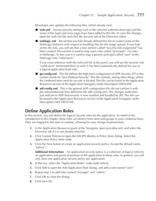Chapter 21:     Sample Application: Security      777

        JDeveloper also updates the following files, which already exist:
        ■ web.xml Various security settings such as the selected authentication type and the
          name of the login and error pages have been added to this file. To view the changes,
          open the web.xml file and click the Security tab of the Overview editor.
        ■ weblogic.xml Recall that you had already defined this file to control some of the
          WebLogic behavior with respect to handling files for the image upload. If you look
          at this file now, you will see that a new section called “security-role-assignment” has
          been created. This section is used to map users (also called “principals” ) to roles
          in WebLogic. In this case it is used to map a generic principal called “user” to the
          WebLogic role “valid-users.”
            If you cross-reference with the web.xml file at this point, you will see the security role
            “valid-users” mentioned there as well; it has been automatically defined for you as
            a logical-application level role.
        ■ jps-config.xml This file defines the high-level configuration of ADF Security. JPS in this
          context stands for “Java Platform Security.” This file controls, among other things, where
          the credential store used for security is located. This file can be found in the Application
          Resources section of the Application Navigator, under DescriptorsMETA-INF.
        ■ adf-config.xml This is the general ADF configuration file (do not confuse it with
          the unbounded task flow definition file adfc-config.xml). The changes made here
          just indicate to ADF that security is now enabled and handled by JPS. This file can
          be found in the Application Resources section of the Application Navigator, under
          DescriptorsADF META-INF.


Define Application roles
In this section, you will define the logical security roles for the application. As noted in the
introduction to this chapter, these roles are distinct from users and groups in your credential store.
They are mapped to the store at runtime, allowing for easy change of permissions.

    1. In the Application Resources panel of the Navigator, open jazn-data.xml, and select the
       Overview tab if it is not already selected.
    2. Click Custom Policies to open the Edit JPS Identity & Policy Store dialog. Select the
       Application Policy Store node.
    3. Click the New button to create an application security policy. Accept the default name,
       “tuhra2.”
        Additional Information: An application security policy is a collection of logical roles for
        an application and grants of portions of the application to these roles. In general, you will
        only have one application security policy per application.
    4. In the tree, select the “Application Roles” node under tuhra2.
    5. Click Add to open the Add Application Role dialog, and add a role named “user.”
    6. Repeat step 5 to add roles named “manager” and “admin.”
    7. Click OK to close the dialog.
    8. Click Save All.
 